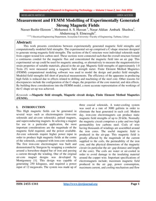 International Journal of Research in Engineering Technology -– Volume 1 Issue 2, Jan –Feb 2016
ISSN: 2455-1341 http://www.ijretjournal.org Page 1
Measurement and FEMM Modelling of Experimentally Generated
Strong Magnetic Fields
Nasser Bashir Ekreem 1
, Mohamed A. S. Hassan 2
, Nasar Aldian Ambark Shashoa3
,
Abdurrezag S. Elmezughi4
.
1,2,3,4
( Electrical Engineering Department, Azzaytuna University / Faculty of Engineering, Tarhuna, Libya)
I. INTRODUCTION
This High magnetic fields can be generated in
several ways such as electromagnets (iron-core
solenoids and air-core solenoids), pulsed magnets,
and superconducting magnets. In selecting a magnet
for use in a particular application, the most
important considerations are the magnitude of the
magnetic field required, and the power available.
Air-core solenoids require higher power input in
order to produce high magnetic fields at the centre
of the solenoids, compared with iron-core solenoids.
The first iron-core electromagnet was built and
demonstrated by Sturgeon by wrapping a conductor
around a horseshoe-shaped bar of iron and passing
a current through the winding. One of the original
air-core magnet designs was developed by
Montgomery [1]. This design was capable of
generating 250 kilogauss, and required a power
input of 12 megawatts. The system was made up of
three coaxial solenoids. A water-cooling system
was used at a rate of 3000 gal/min in order to
eliminate the heat generated in each coil. Modern
day, iron-core electromagnets can produce static
magnetic field strengths of up to 20 kOe. Normally
the magnetic circuit comprises a yoke and two high
permeability low carbons steel. Coils of wire
having thousands of windings are assembled around
the iron cores. The useful magnetic field is
produced in the air-gap. This magnetic field is
greatly affected by the magnitude of the current
supplied to the coils, the permeability of the iron
core, and the physical dimensions of the magnetic
circuit (in particular the air- gap distance and length
of the core). The coils are water or air-cooled in
order to avoid damage to the insulating material
around the copper wire. Important specifications of
electromagnets include; maximum magnetic field
produced in the air gap, power consumption,
maximum current, and cooling mechanism and flow
Abstract:
This work presents correlations between experimentally generated magnetic field strengths and
computationally modeled field strengths. The experimental set-up comprised a C-shape structure designed
to generate strong magnetic field strengths. The sections of the C-structure were individual solenoids made
from copper-wound low carbon steel. These sections were connected such that the overall structure formed
a continuous conduit for the magnetic flux and concentrated the magnetic field into an air gap. This
experimental set-up could be used for magnetic annealing, or alternatively to measure the magnetostrictive
strain properties of suitable materials, placed in the air gap. Magnetic field strengths of approximately 1.0
Tesla (T) were measured using a magnetic field strength meter. Finite Element Method Magnetics
(FEMM) computational modeling software was used to model the design and predict field strengths.
Modeled field strengths fell short of practical measurements. The efficiency of the apparatus in producing
high fields is reduced due to effects related to drilling and machining of the steel core. Other reasons for
discrepancies include the configuration of the C-shape, the properties of the core material, and skin effects.
By building these considerations into the FEMM model, a more accurate representation of the workings of
the C-shape set-up was achieved.
Keywords —Magnetic field strength, Magnetic circuit design, Finite Element Method Magnetics
(FEMM).
RESEARCH ARTICLE OPEN ACCESS
 