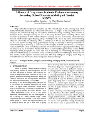 International Journal of Research in Engineering Technology -– Volume 1 Issue 2, Jan –Feb 2016
ISSN: 2455-1341 http://www.ijretjournal.org Page 8
Influence of Drug use on Academic Performance Among
Secondary School Students in Matinyani District
KENYA
Muusya Jackline Kavutha1
, Dr. Mary Kariuki Egerton2
University, Department of psychology.
I. INTRODUCTION
There is growing concern worldwide today
over growing number of youth using drugs that the
law does not permit or prohibit. The existence and
extent of drug use has been identified as one of the
greatest problem in learning institutions. Drugs are
chemical substances that modify mental, emotional
and behavioural functioning, APA (2000).
According to, the World Drug report (2005) the use
of illicit drugs has increased throughout the recent
years. The report further states that a major World
trend is the increasing availability of many kinds of
drugs. A report released by United Nations Drugs
Control Programme (2004) 4.8% of the global
population consume drugs, but the worrying fact is
that according to, United Nations Drugs Control
Programme executive director (2004) those hooked
are the youth. In China it was reported that drug use
is going up while the age of new users is going
down. A survey in the Czech Republic showed that
37% of new drug users were teenagers between 15-
18 years old. Drug use in particular heroine is
becoming a serious problem in Egypt where around
6% of sampled secondary school students admitted
to have experimented with drugs. In Pakistan it was
reported that the share of those who started using
heroine at 15-20 years has doubled. Africa’s role in
global drug supply chain is increasing. Already the
continent is second largest region for cannabis
production, trafficking and consumption accounting
for 26% of global Seizures of this drug in 2001,
UNODC (2004).
In Kenya today drug use has become prevalent than
at any other times, NACADA (2010). Majority of
the users are students in secondary schools, tertiary
colleges and universities. According to, NACADA
(2010) the use of the drugs has spread at a fast rate
and reached every part of the country. Use of drugs
can be traced back to pre-colonial days when
Abstract:
Drug use has become prevalent today than any other time in Kenya. Youths are using drugs which
modify their mental, emotional and behavioural functioning. The purpose of this study therefore was to
investigate the influence of drug use on academic performance among secondary school students in
Matinyani district. Descriptive survey was used in this study. Fourteen public secondary schools were
involved with population of 1701 students. Purposive sampling was used in the sample selection to select
5 schools which included a girls’ boarding, a boys’ boarding school, a mixed day school, a mixed boarding
school and a mixed day and a boarding school. A sample size of 269 was used. The data was collected by
use of a Core Alcohol and Drug Survey Questionnaire. Validity and reliability of the study instrument was
established through a pilot study. A correlation coefficient alpha of 0.7408 was obtained. According to,
Fraenkel and Wallen (2002) a reliability co efficient of 0.7 or more implies high degree of reliability. Data
was analysed by use of descriptive statistics with the aid of Statistical Package for Social Science (SPSS).
Percentages, tables, bar graphs and charts were used in presenting and summarizing the findings. The
study established that drug use is common among secondary school students in Matinyani district; students
drink alcohol, smoke cigarettes and chew miraa/khat. The study findings on emerging trends drug use
revealed that most of the students started taking drugs at adolescent stage.
Keywords — Matinyani district, drug use, common drugs, emerging trends, secondary schools,
students.
RESEARCH ARTICLE OPEN ACCESS
 