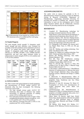 IJRET: International Journal of Research in Engineering and Technology eISSN: 2319-1163 | pISSN: 2321-7308
_______________________________________________________________________________________
Volume: 03 Special Issue: 11 | NCAMESHE - 2014 | Jun-2014, Available @ http://www.ijret.org 319
Fig. 5: Microstructure of gas tungsten arc welded AA2519
T87 aluminium alloy at as welded and Post weld aging
conditions.
3.2 Tensile Property
The yield strength, tensile strength, % elongation, notch
tensile strength and joint efficiency were evaluated for
aswelded, AA & STA conditions and are tabulated as shown in
Table 4. As welded joint posses yield strength, tensile
strength, % elongation, notch tensile strength and joint
efficiency of 286 MPa, 320 MPa, 7.22%, 258MPa and 66%
respectively and post weld aging treatment results in
enhancement in tensile strength of 4.6% in AA condition and
11.8% in STA condition.
Joint
Type
0.2 %
Yield
Strength
(MPa)
Tensile
Strengt
h
(MPa)
Elong
ation
in 50
mm
gauge
length
(%)
Notch
tensile
strength
(MPa)
AW 286 320 7.22 258
AA 312 335 6.37 272
STA 329 358 5.82 288
4. CONCLUSIONS
The effect of post-weld aging treatment on tensile properties,
and microstructures of GTAW welded AA2519 T87
aluminium alloy has been investigated. The following
conclusions can be made:
1. The high strength armour grade AA2519 T87
aluminium alloy plate of thickness had welded
successfully at optimized parameter of welding
current 145A at welding speed 2mm/sec.
2. Post weld aging treatment that results in regain of fine
strengthening precipitates enhances strength by 4.6%
in AA condition and 11.8% in STA condition.
3. Joint efficiency increased from 66% to 69% in AA
condition and 74% in STA condition.
ACKNOWLEDGEMENTS
The author wish to express his gratitude to Dr. V.
Balasubramanian, Professor & Director, Centre for Materials
Joining & Research (CEMAJOR), Department of
Manufacturing Engineering Annamalai University, for
providing the facilities of Welding and Material Testing
Laboratories to carry out this investigation and to S.Sree
Sabari Research Scholar and Dr S.Malarvizhi Associate
Professor for providing material for this investigation
REFERENCES
[1] Campbell FC. Manufacturing technology for
aerospace structural materials. Elsevier; 2006.
[2] Tolga Dursun, Costas Soutis Recent developments in
advanced aircraft aluminium alloys Elsevier; 2013
[3] Chaitanya Sharma, D.K. Dwivedi, Pradeep Kumar,
Influence of in-process cooling on tensile behaviour
of friction stir welded joints of AA7039, Materials
Science & Engineering A 556 (2012) 479–487.
[4] N.U. Deshpande, A.M. Gokhale, D.K. Denzer, and J.
Liu: Metall. Mater. Trans. A, 1998, vol. 29A, pp.
1191–1201.
[5] Little RL. Welding and welding technology. New
Delhi: Tata McGraw-Hill; 1990.
[6] Nadkarni SV. Modern arc welding technology. New
Delhi: Oxford and Indian Book House; 1996.
[7] Khanna OP. Welding technology. New Delhi:
Khanna Publishers; 1995.
[8] Kim HT, Nam SW. Solidification cracking
susceptibility of high strength aluminium alloy
weldment. Scripta Mater 1996:1139–45.
[9] Manti R, Dwivedi DK, Agarwal A. Pulse TIG
welding of two Al–Mg–Si alloys. J Material Engg
Perform 2008;17(5):667–73.
[10] V. Ravisankar, V. Balasubramanian, C. Muralidharan,
Selection of welding process to fabricate butt joints
of high strength aluminium alloys using analytic
hierarchic process, Materials and Design 27 (2006)
373–380
[11] S. Malarvizhi, V. Balasubramanian, Effect of
welding processes on AA2219 aluminium alloy joint
properties, Trans. Nonferrous met. Soc. China
21(2011), 962-973.
[12] Menzemer C, Lam PC, Srivatsan TS, Wittel CF.
Investigation of fusion zone microstructures of
welded aluminum alloy joints. Mater Lett
1999;41:192–7.
[13] Lakshminarayanan AK, Balasubramanian V,
Elangovan K. Effect of welding processes on tensile
properties of AA6061 aluminium alloy joints. Int J
Adv Manuf Tech 2009;40:286–96
[14] Hakan Aydın, Ali Bayram, Agah Uguz, Kemal
Sertan Akay, Tensile properties of friction stir welded
joints of 2024 aluminum alloys in different
heat-treated-state, Materials and Design 30 (2009)
2211–2221.
[15] P.B. Berbon, W.H. Bingel, R.S. Mishra, C.C.
Bampton, M.W. Mahoney, Friction stir processing: a
 