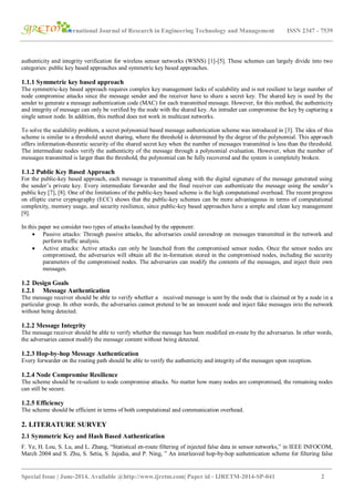 International Journal of Research in Engineering Technology and Management ISSN 2347 - 7539
_______________________________________________________________________________________
Special Issue | June-2014, Available @http://www.ijretm.com| Paper id - IJRETM-2014-SP-041 2
authenticity and integrity verification for wireless sensor networks (WSNS) [1]-[5]. These schemes can largely divide into two
categories: public key based approaches and symmetric key based approaches.
1.1.1 Symmetric key based approach
The symmetric-key based approach requires complex key management lacks of scalability and is not resilient to large number of
node compromise attacks since the message sender and the receiver have to share a secret key. The shared key is used by the
sender to generate a message authentication code (MAC) for each transmitted message. However, for this method, the authenticity
and integrity of message can only be verified by the node with the shared key. An intruder can compromise the key by capturing a
single sensor node. In addition, this method does not work in multicast networks.
To solve the scalability problem, a secret polynomial based message authentication scheme was introduced in [3]. The idea of this
scheme is similar to a threshold secret sharing, where the threshold is determined by the degree of the polynomial. This approach
offers information-theoretic security of the shared secret key when the number of messages transmitted is less than the threshold.
The intermediate nodes verify the authenticity of the message through a polynomial evaluation. However, when the number of
messages transmitted is larger than the threshold, the polynomial can be fully recovered and the system is completely broken.
1.1.2 Public Key Based Approach
For the public-key based approach, each message is transmitted along with the digital signature of the message generated using
the sender’s private key. Every intermediate forwarder and the final receiver can authenticate the message using the sender’s
public key [7], [8]. One of the limitations of the public-key based scheme is the high computational overhead. The recent progress
on elliptic curve cryptography (ECC) shows that the public-key schemes can be more advantageous in terms of computational
complexity, memory usage, and security resilience, since public-key based approaches have a simple and clean key management
[9].
In this paper we consider two types of attacks launched by the opponent:
 Passive attacks: Through passive attacks, the adversaries could eavesdrop on messages transmitted in the network and
perform traffic analysis.
 Active attacks: Active attacks can only be launched from the compromised sensor nodes. Once the sensor nodes are
compromised, the adversaries will obtain all the in-formation stored in the compromised nodes, including the security
parameters of the compromised nodes. The adversaries can modify the contents of the messages, and inject their own
messages.
1.2 Design Goals
1.2.1 Message Authentication
The message receiver should be able to verify whether a received message is sent by the node that is claimed or by a node in a
particular group. In other words, the adversaries cannot pretend to be an innocent node and inject fake messages into the network
without being detected.
1.2.2 Message Integrity
The message receiver should be able to verify whether the message has been modified en-route by the adversaries. In other words,
the adversaries cannot modify the message content without being detected.
1.2.3 Hop-by-hop Message Authentication
Every forwarder on the routing path should be able to verify the authenticity and integrity of the messages upon reception.
1.2.4 Node Compromise Resilience
The scheme should be re-salient to node compromise attacks. No matter how many nodes are compromised, the remaining nodes
can still be secure.
1.2.5 Efficiency
The scheme should be efficient in terms of both computational and communication overhead.
2. LITERATURE SURVEY
2.1 Symmetric Key and Hash Based Authentication
F. Ye, H. Lou, S. Lu, and L. Zhang, “Statistical en-route filtering of injected false data in sensor networks,” in IEEE INFOCOM,
March 2004 and S. Zhu, S. Setia, S. Jajodia, and P. Ning, ” An interleaved hop-by-hop authentication scheme for filtering false
 