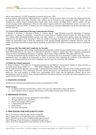 International Journal of Research in Engineering Technology and Management ISSN 2347 - 7539
_______________________________________________________________________________________
Special Issue | June-2014, Available @http://www.ijretm.com| Paper id - IJRETM-2014-SP-041 3
data in sensor networks,” in IEEE Symposium on security and privacy, 2004.
In these schemes, each symmetric authentication key is shared by a group of sensor nodes. An intruder can compromise the key
by capturing a single sensor node. Therefore, these schemes are not resilient to node compromise attacks. Another type of
symmetric-key scheme requires synchronization among nodes. These schemes, including TESLA and its variants, can also
provide message sender authentication. However, this scheme requires initial time synchronization, which is not easy to be
implemented in large scale WSNs. In addition, they also introduce delay in message authentication, and the delay increases as the
network scales up.
2.2 A Secret Polynomial Based Message Authentication Scheme
C. Blundo, A. De Santis, A. Herzberg, S. Kutten, U. Vaccaro, and M. Yung, “Perfectly-secure Key distribution for dynamic
conferences,” in Advance in cryptology – Crypto’92, ser. Lecture Notes in Computer Science Volume 740, 1992, pp. 471-486.
This scheme offers information-theoretic security with ideas similar to a threshold secret sharing, where the threshold is
determined by the degree of the polynomial. When the number of messages transmitted is below the thresh-old, the scheme
enables the intermediate node to verify the authenticity of the message through polynomial evaluation. However, when the
number of messages transmitted is larger than the threshold, the polynomial can be fully recovered and the system is completely
broken.
2.3 Increase the Threshold and Complexity for Intruder
W. Zhang, N. Subramanian, and G. Wang, “Lightweight and compromise-resilient message authentication in sensor networks,” in
IEEE INFOCOM, phoenix, AZ., April 15-17 2008 and M. Albrecht, C. Gentry, S. Halevi, and J. Katz, “Attacking cryptographic
scheme based on” perturbation polynomials”, “Cryptology ePrint Archive, Report 2009/098, 2009, http://eprint.iacr.org/.
To increase the threshold and the complexity for the intruder to reconstruct the secret polynomial, a random noise, also called a
perturbation factor, was added to the polynomial, to thwart the adversary from computing the coefficient of the polynomial.
However, the added perturbation factor can be completely removed using error-correcting code techniques.
2.4 Public Key Based Approach
H. Wang, S. Sheng, C. Tan, and Q. Li, “Comparing symmetric-ley and Public-key based security schemes in sensor networks: A
case study of user access control,” in IEEE ICDCS, Beijing, China, 2008, pp. 11-18.
For the public-key based approach, each message is transmit-ted along with the digital signature of the message generated using
the sender’s private key. Every intermediate forwarder and the final receiver can authenticate the message using the sender’s
public key. The recent progress on elliptic curve cryp-tography (ECC) shows that the public-key schemes can be more
advantageous in terms of memory usage, message complexity, and security resilience, since public-key based approaches have a
simple and clean key management.
3. EXISTING SYSTEM
Symmetric key and hash based authentication schemes were proposed for WSNs.
Disadvantages
 It requires initial time synchronization, which is not easy to be implemented in large scale WSNs.
 It also introduces delay in message authentication, and the delay increases as the network scales up.
4. PROPOSED SYSTEM
 Source anonymous message authentication code (SAMAC).
 Message authentication code (MAC).
 Hop by hop message authentication.
 Compromised node detection.
 Source privacy.
 Key server management.
5. PROCEDURE FOR IMPLEMENTATION
Step 1: First we have select the path from the existing file.
Step 2: Initiate MAC to all nodes from source to destination.
Step 3: After that we have select IP address and the type of receiver.
Step 4: Message will go from source to destination through router.
Step 5: If any false message found in any node then we have to filter it.
 