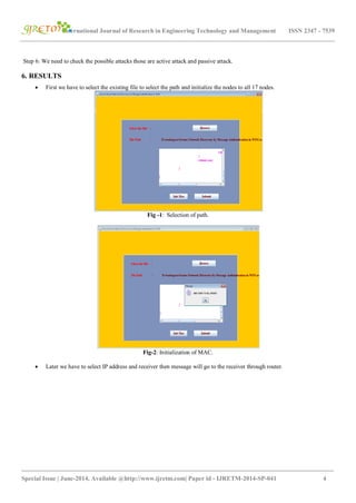 International Journal of Research in Engineering Technology and Management ISSN 2347 - 7539
_______________________________________________________________________________________
Special Issue | June-2014, Available @http://www.ijretm.com| Paper id - IJRETM-2014-SP-041 4
Step 6: We need to check the possible attacks those are active attack and passive attack.
6. RESULTS
 First we have to select the existing file to select the path and initialize the nodes to all 17 nodes.
Fig -1: Selection of path.
Fig-2: Initialization of MAC.
 Later we have to select IP address and receiver then message will go to the receiver through router.
 