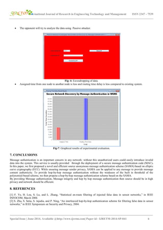 International Journal of Research in Engineering Technology and Management ISSN 2347 - 7539
_______________________________________________________________________________________
Special Issue | June-2014, Available @http://www.ijretm.com| Paper id - IJRETM-2014-SP-041 6
 The opponent will try to analyze the data using Passive attacker.
Fig- 6: Eavesdropping of data.
 Assigned time from one node to another node is less and routing time delay is less compared to existing system.
Fig-7: Graphical results of experimental evaluation.
7. CONCLUSIONS
Message authentication is an important concern in any network: without this unauthorized users could easily introduce invalid
data into the system. This service is usually provided through the deployment of a secure message authentication code (MAC).
In this paper, we first proposed a novel and efficient source anonymous message authentication scheme (SAMA) based on elliptic
curve cryptography (ECC). While ensuring message sender privacy, SAMA can be applied to any message to provide message
content authenticity. To provide hop-by-hop message authentication without the weakness of the built in threshold of the
polynomial-based scheme, we then propose a hop-by-hop message authentication scheme based on the SAMA.
By providing Message authentication, Message integrity and hop by hop message authentication then source should be in high
privacy and network should be efficient.
8. REFERENCES
[1] F. Ye, H. Lou, S. Lu, and L. Zhang, “Statistical en-route filtering of injected false data in sensor networks,” in IEEE
INFOCOM, March 2004.
[2] S. Zhu, S. Setia, S. Jajodia, and P. Ning, “An interleaved hop-by-hop authentication scheme for filtering false data in sensor
networks,” in IEEE Symposium on Security and Privacy, 2004.
 