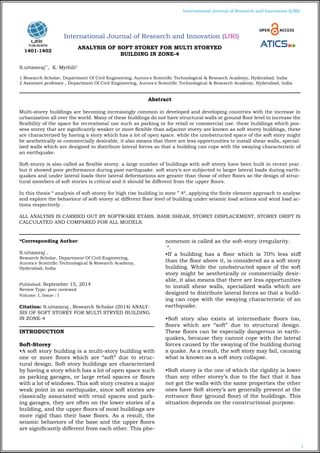 1
International Journal of Research and Innovation (IJRI)
International Journal of Research and Innovation (IJRI)
ANALYSIS OF SOFT STOREY FOR MULTI STORYED
BUILDING IN ZONE-4
S.uttamraj1*
, K. Mythili2
1 Research Scholar, Department Of Civil Engineering, Aurora's Scientific Technological & Research Academy, Hyderabad, India
2 Assistant professor , Department Of Civil Engineering, Aurora's Scientific Technological & Research Academy, Hyderabad, India
*Corresponding Author:
S.uttamraj ,
Research Scholar, Department Of Civil Engineering,
Aurora's Scientific Technological & Research Academy,
Hyderabad, India
Published: September 15, 2014
Review Type: peer reviewed
Volume: I, Issue : I
Citation: S.uttamraj , Research Scholar (2014) ANALY-
SIS OF SOFT STOREY FOR MULTI STRYED BUILDING
IN ZONE-4
INTRODUCTION
Soft-Storey
•A soft story building is a multi-story building with
one or more floors which are “soft” due to struc-
tural design. Soft story buildings are characterized
by having a story which has a lot of open space such
as parking garages, or large retail spaces or floors
with a lot of windows. This soft story creates a major
weak point in an earthquake, since soft stories are
classically associated with retail spaces and park-
ing garages, they are often on the lower stories of a
building, and the upper floors of most buildings are
more rigid than their base floors. As a result, the
seismic behaviors of the base and the upper floors
are significantly different from each other. This phe-
nomenon is called as the soft-story irregularity.
“.
•If a building has a floor which is 70% less stiff
than the floor above it, is considered as a soft story
building. While the unobstructed space of the soft
story might be aesthetically or commercially desir-
able, it also means that there are less opportunities
to install shear walls, specialized walls which are
designed to distribute lateral forces so that a build-
ing can cope with the swaying characteristic of an
earthquake.
•Soft story also exists at intermediate floors too,
floors which are “soft” due to structural design.
These floors can be especially dangerous in earth-
quakes, because they cannot cope with the lateral
forces caused by the swaying of the building during
a quake. As a result, the soft story may fail, causing
what is known as a soft story collapse.
•Soft storey is the one of which the rigidity is lower
than any other storey’s due to the fact that it has
not got the walls with the same properties the other
ones have Soft storey’s are generally present at the
entrance floor (ground floor) of the buildings. This
situation depends on the constructional purpose.
Abstract
Multi-storey buildings are becoming increasingly common in developed and developing countries with the increase in
urbanization all over the world. Many of these buildings do not have structural walls at ground floor level to increase the
flexibility of the space for recreational use such as parking or for retail or commercial use. these buildings which pos-
sess storey that are significantly weaker or more flexible than adjacent storey are known as soft storey buildings, these
are characterized by having a story which has a lot of open space. while the unobstructed space of the soft story might
be aesthetically or commercially desirable, it also means that there are less opportunities to install shear walls, special-
ized walls which are designed to distribute lateral forces so that a building can cope with the swaying characteristic of
an earthquake.
Soft-storey is also called as flexible storey. a large number of buildings with soft storey have been built in recent year.
but it showed poor performance during past earthquake. soft story’s are subjected to larger lateral loads during earth-
quakes and under lateral loads their lateral deformations are greater than those of other floors so the design of struc-
tural members of soft stories is critical and it should be different from the upper floors.
In this thesis “ analysis of soft-storey for high rise building in zone ” 4“, applying the finite element approach to analyse
and explore the behaviour of soft-storey at different floor level of building under seismic load actions and wind load ac-
tions respectively .
ALL ANALYSIS IS CARRIED OUT BY SOFTWARE ETABS. BASE SHEAR, STOREY DISPLACEMENT, STOREY DRIFT IS
CALCULATED AND COMPARED FOR ALL MODELS.
1401-1402
 