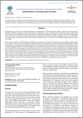 27
International Journal of Research and Innovation (IJRI)
International Journal of Research and Innovation (IJRI)
STRENGTHENING OF RC BEAMS USING FRP SHEET
Ketepalli Sravani 1
, K. Mythili2
, G.Venkat Ratnam3
1 Research Scholar, Department Of Civil Engineering, Aurora's Scientific Technological & Research Academy, Hyderabad, India
2 Associate Professor, Department Of Civil Engineering, Aurora's Scientific Technological & Research Academy,Hyderabad, India
3 Associate Professor, Department Of Civil Engineering, Aurora's Scientific Technological & Research Academy, Hyderabad, India
*Corresponding Author:
Ketepalli Sravani,
Research Scholar, Department of CIVIL Engineering,
Aurora's Scientific Technological & Research Academy,
Hyderabad, India
Published: October 27, 2014
Review Type: peer reviewed
Volume: I, Issue : II
Citation:Ketepalli Sravani,(2014)STRENGTHENING OF
RC BEAMS USING FRP SHEET
INTRODUCTION
General
To keep a structure at the same performance level,
it needs to be maintained at predestined time inter-
vals. Ifthe lack of maintenance has lowered the per-
formance level of the structures, the need to repair
up to the original performance level is required. In
case, when higher performance levels are needed,
upgrading of the structure is necessary. Perfor-
mance level means load carrying capacity, durabil-
ity and function. Upgrading refers to strengthening,
increased durability and change of function.
The fundamental aim of this work is to give clear
guidelines for the process of strengthening rein-
forced concrete beams using FRP materials. Types
and methods of FRP construction are described in
general. FRP properties and their effect on strength-
ening are illustrated.
External plate bonding is a method of strengthening
which involves adhering additional reinforcement to
the external faces of a structural member. The suc-
cess of this technique relies heavily on the physical
properties of the material used and on the quality
of the adhesive, generally an epoxy resin, which is
used to transfer the stresses between the flexural
element and the attached reinforcement. The first
reported case strengthened by this technique was in
1964. Epoxy-bonded mild steel plates were applied
to load bearing beams in the basement.
Frp Strengthening Of Beam:
Many existing buildings and bridges are in need
of repair or upgrade. A crumbling infrastructure
is areality that all communities are dealing with.
Existing beam members that are deficient with re-
spect toflexural capacity are costly to demolish and
reconstruct. An efficient, cost-effective means of-
strengthening existing concrete beams is needed so
an unsafe or unuseable structure can once again
beutilized.The method of epoxy-bonding steel plates
and fiberglass reinforced plastics to the tensile face
Abstract
Strengthening structures via external bonding of advanced fibre reinforced polymer (FRP) composite is becoming very
popular worldwide during the past decade because it provides a more economical and technically superior alternative
to the traditional techniques in many situations as it offers high strength, low weight, corrosion resistance, high fatigue
resistance, easy and rapid installation and minimal change in structural geometry. Although many in-situ RC beams
are continuous in construction, there has been very limited research work in the area of FRP strengthening of continu-
ous beams.
In the present study an experimental investigation is carried out to study the behavior of continuous RC beams under
static loading. The beams are strengthened with externally bonded glass fibre reinforced polymer (GFRP) sheets. Differ-
ent scheme of strengthening have been employed. The program consists of fourteen continuous (two-span) beams with
overall dimensions equal to (150×200×2300) mm. The beams are grouped into two series labeled S1 and S2 and each
series have different percentage of steel reinforcement. One beam from each series (S1 and S2) was not strengthened and
was considered as a control beam, whereas all other beams from both the series were strengthened in various patterns
with externally bonded GFRP sheets. The present study examines the responses of RC continuous beams, in terms of
failure modes, enhancement of load capacity and load deflection analysis. The results indicate that the flexural strength
of RC beams can be significantly increased by gluing GFRP sheets to the tension face. In addition, the epoxy bonded
sheets improved the cracking behaviour of the beams by delaying the formation of visible cracks and reducing crack
widths at higher load levels. The experimental results were validated by using finite element method.
KEYWORDS: continuous beam; flexural strengthening; GFRP; premature failure;
1401-1402
 