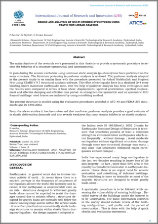 44
International Journal of Research and Innovation (IJRI)
DESIGN AND ANALYSIS OF MULTI STORIED STRUCTURES USING
STATIC NON LINEAR ANALYSIS
P.Swetha1
, K. Mythili2
, G.Venkat Ratnam3
1 Research Scholar, Department Of Civil Engineering, Aurora's Scientific Technological & Research Academy, Hyderabad, India
2 Associate Professor, Department Of Civil Engineering, Aurora's Scientific Technological & Research Academy, Hyderabad, India
3 Associate Professor,Department Of Civil Engineering, Aurora's Scientific Technological & Research Academy, Hyderabad, India
*Corresponding Author:
P.swetha,
Research Scholar, Department of CIVIL Engineering,
Aurora's Scientific Technological & Research Academy,
Hyderabad, India
Published: october 28, 2014
Review Type: peer reviewed
Volume: I, Issue :II
Citation:P.Swetha,(2014)DESIGN AND ANALYSIS OF
MULTI STORIED STRUCTURES USING STATIC NON LIN-
EAR ANALYSIS
INTRODUCTION
GENERAL
Earthquakes in general occur due to intense tec-
tonic activity of earth . In recent times there is a
marked increase in the frequency of occurrence of
earthquakes all over the world .the intensity and lo-
cation of the earthquake is unpredictable even as
on date . structures designed to withstand gravity
loads alone cannot be expected to resist the dam-
ages caused due to seismic effects . structures de-
signed for gravity loads are normally well below the
elastic limiting stage and lie within the service loads
. it is neither practical nor economically viable to de-
sign structures to remain within elastic limits dur-
ing earthquakes . the design approach adopted in
the Indian code IS 1893(Part1): 2002 Criteria for
Earthquake Resistant Design of Structures is to en-
sure that structures possess at least a minimum
strength to withstand minor earthquakes which oc-
cur frequently , without damage ; resist moderate
earthquakes without significant structural damage
through some non-structural damage may occur ;
and aims that structures withstand major earth-
quakes without collapse .
India has experienced many large earthquakes in
the last two decades resulting in heavy loss of life
and property . In fact , more than 50% area in the
country is considered vulnerable to earthquake dis-
asters .Hence there is an urgent need for seismic
evaluation and retrofitting of deficient buildings.
The retrofitting is more so desirable as most of the
majestic structures are designed to resist gravity
loads alone .
A systematic procedure is to be followed while as-
sessing the vulnerability of existing buildings . De-
tailed survey of the buildings under the interest is
to be undertaken. The basic information collected
in the survey should include review of the build-
ing configuration , soil profile and the period of
construction . This is done with the help of quick
checks and evaluation statements .
Abstract
The main objective of the research work presented in this thesis is to provide a systematic procedure to as-
sess the behavior of a structure symmetrical and unsymmetrical
In plan during the seismic excitation using nonlinear static analysis (pushover) have been performed on the
same structure. The literature pertaining to pushover analysis is reviewed. The pushover analysis adopted
in the present study is on similar lines with the procedure presented by Ashraf Habibullah and Stephen
Pyle using ETABS V 9.7 structural analysis software. The effect of earthquake force in a idealized G+4 story
building under maximum earthquake zone, with the help of pushover analysis has been investigated and
the results were compared in terms of base shear, displacement, spectral acceleration, spectral displace-
ment and effective damping and effective time period .to strengthen the symmetric and un symmetric RCC
framed buildings` steel braces are included by using retrofitting method.
The present structure is studied using the evaluation procedures provided in ATC-40 and FEMA-356 docu-
ments and IS 1893:2002.
From the above studies it has been observed that nonlinear pushover analysis provides a good estimate of
in elastic deformation demands and also reveals weakness that may remain hidden in an elastic analysis.
International Journal of Research and Innovation (IJRI)
1401-1402
 