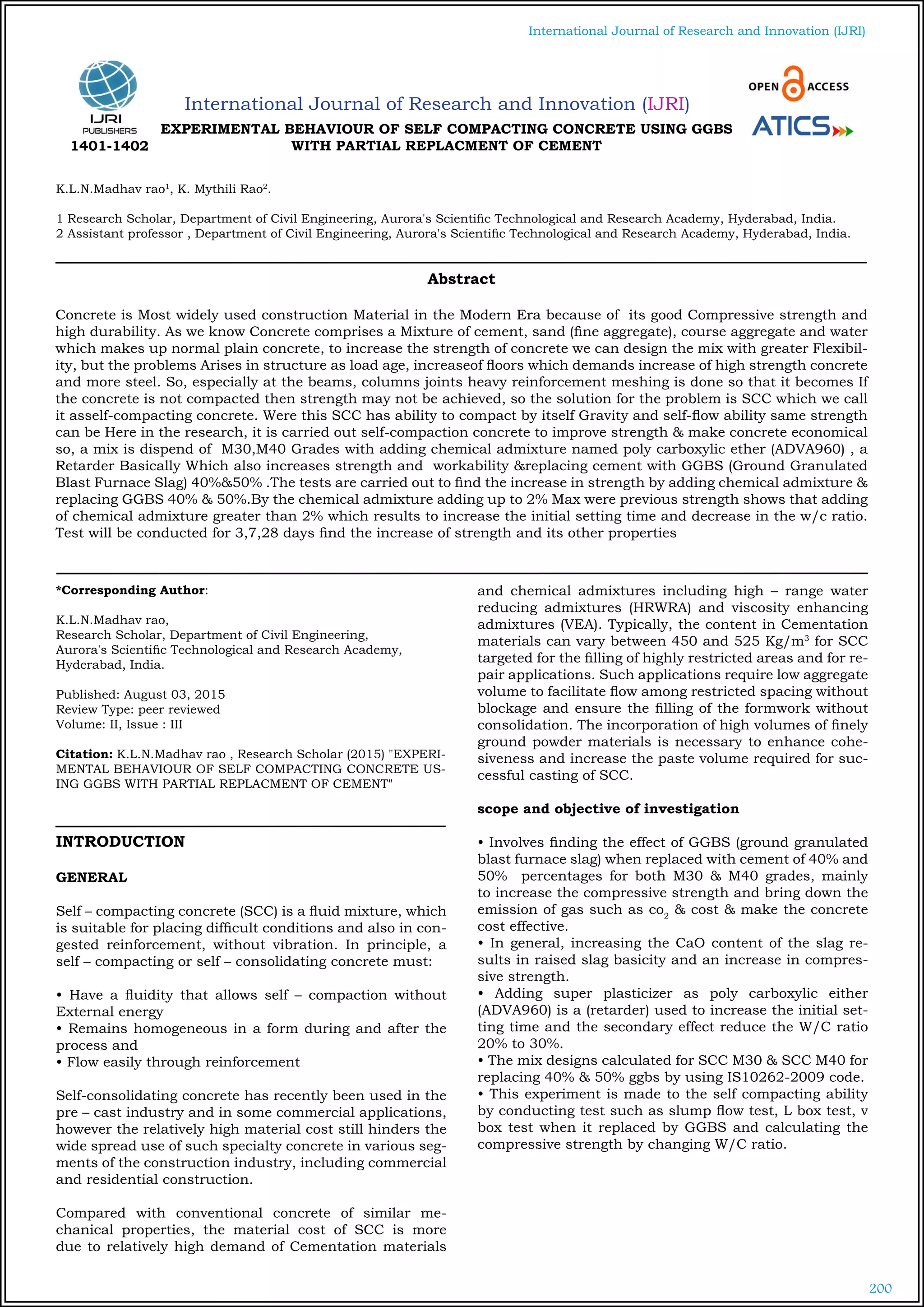 200
International Journal of Research and Innovation (IJRI)
International Journal of Research and Innovation (IJRI)
EXPERIMENTAL BEHAVIOUR OF SELF COMPACTING CONCRETE USING GGBS
WITH PARTIAL REPLACMENT OF CEMENT
K.L.N.Madhav rao1
, K. Mythili Rao2
.
1 Research Scholar, Department of Civil Engineering, Aurora's Scientific Technological and Research Academy, Hyderabad, India.
2 Assistant professor , Department of Civil Engineering, Aurora's Scientific Technological and Research Academy, Hyderabad, India.
*Corresponding Author:
K.L.N.Madhav rao,
Research Scholar, Department of Civil Engineering,
Aurora's Scientific Technological and Research Academy,
Hyderabad, India.
Published: August 03, 2015
Review Type: peer reviewed
Volume: II, Issue : III
Citation: K.L.N.Madhav rao , Research Scholar (2015) "EXPERI-
MENTAL BEHAVIOUR OF SELF COMPACTING CONCRETE US-
ING GGBS WITH PARTIAL REPLACMENT OF CEMENT"
INTRODUCTION
GENERAL
Self – compacting concrete (SCC) is a fluid mixture, which
is suitable for placing difficult conditions and also in con-
gested reinforcement, without vibration. In principle, a
self – compacting or self – consolidating concrete must:
• Have a fluidity that allows self – compaction without
External energy
• Remains homogeneous in a form during and after the
process and
• Flow easily through reinforcement
Self-consolidating concrete has recently been used in the
pre – cast industry and in some commercial applications,
however the relatively high material cost still hinders the
wide spread use of such specialty concrete in various seg-
ments of the construction industry, including commercial
and residential construction.
Compared with conventional concrete of similar me-
chanical properties, the material cost of SCC is more
due to relatively high demand of Cementation materials
and chemical admixtures including high – range water
reducing admixtures (HRWRA) and viscosity enhancing
admixtures (VEA). Typically, the content in Cementation
materials can vary between 450 and 525 Kg/m3
for SCC
targeted for the filling of highly restricted areas and for re-
pair applications. Such applications require low aggregate
volume to facilitate flow among restricted spacing without
blockage and ensure the filling of the formwork without
consolidation. The incorporation of high volumes of finely
ground powder materials is necessary to enhance cohe-
siveness and increase the paste volume required for suc-
cessful casting of SCC.
scope and objective of investigation
• Involves finding the effect of GGBS (ground granulated
blast furnace slag) when replaced with cement of 40% and
50% percentages for both M30 & M40 grades, mainly
to increase the compressive strength and bring down the
emission of gas such as co2
& cost & make the concrete
cost effective.
• In general, increasing the CaO content of the slag re-
sults in raised slag basicity and an increase in compres-
sive strength.
• Adding super plasticizer as poly carboxylic either
(ADVA960) is a (retarder) used to increase the initial set-
ting time and the secondary effect reduce the W/C ratio
20% to 30%.
• The mix designs calculated for SCC M30 & SCC M40 for
replacing 40% & 50% ggbs by using IS10262-2009 code.
• This experiment is made to the self compacting ability
by conducting test such as slump flow test, L box test, v
box test when it replaced by GGBS and calculating the
compressive strength by changing W/C ratio.
Abstract
Concrete is Most widely used construction Material in the Modern Era because of its good Compressive strength and
high durability. As we know Concrete comprises a Mixture of cement, sand (fine aggregate), course aggregate and water
which makes up normal plain concrete, to increase the strength of concrete we can design the mix with greater Flexibil-
ity, but the problems Arises in structure as load age, increaseof floors which demands increase of high strength concrete
and more steel. So, especially at the beams, columns joints heavy reinforcement meshing is done so that it becomes If
the concrete is not compacted then strength may not be achieved, so the solution for the problem is SCC which we call
it asself-compacting concrete. Were this SCC has ability to compact by itself Gravity and self-flow ability same strength
can be Here in the research, it is carried out self-compaction concrete to improve strength & make concrete economical
so, a mix is dispend of M30,M40 Grades with adding chemical admixture named poly carboxylic ether (ADVA960) , a
Retarder Basically Which also increases strength and workability &replacing cement with GGBS (Ground Granulated
Blast Furnace Slag) 40%&50% .The tests are carried out to find the increase in strength by adding chemical admixture &
replacing GGBS 40% & 50%.By the chemical admixture adding up to 2% Max were previous strength shows that adding
of chemical admixture greater than 2% which results to increase the initial setting time and decrease in the w/c ratio.
Test will be conducted for 3,7,28 days find the increase of strength and its other properties
1401-1402
 
