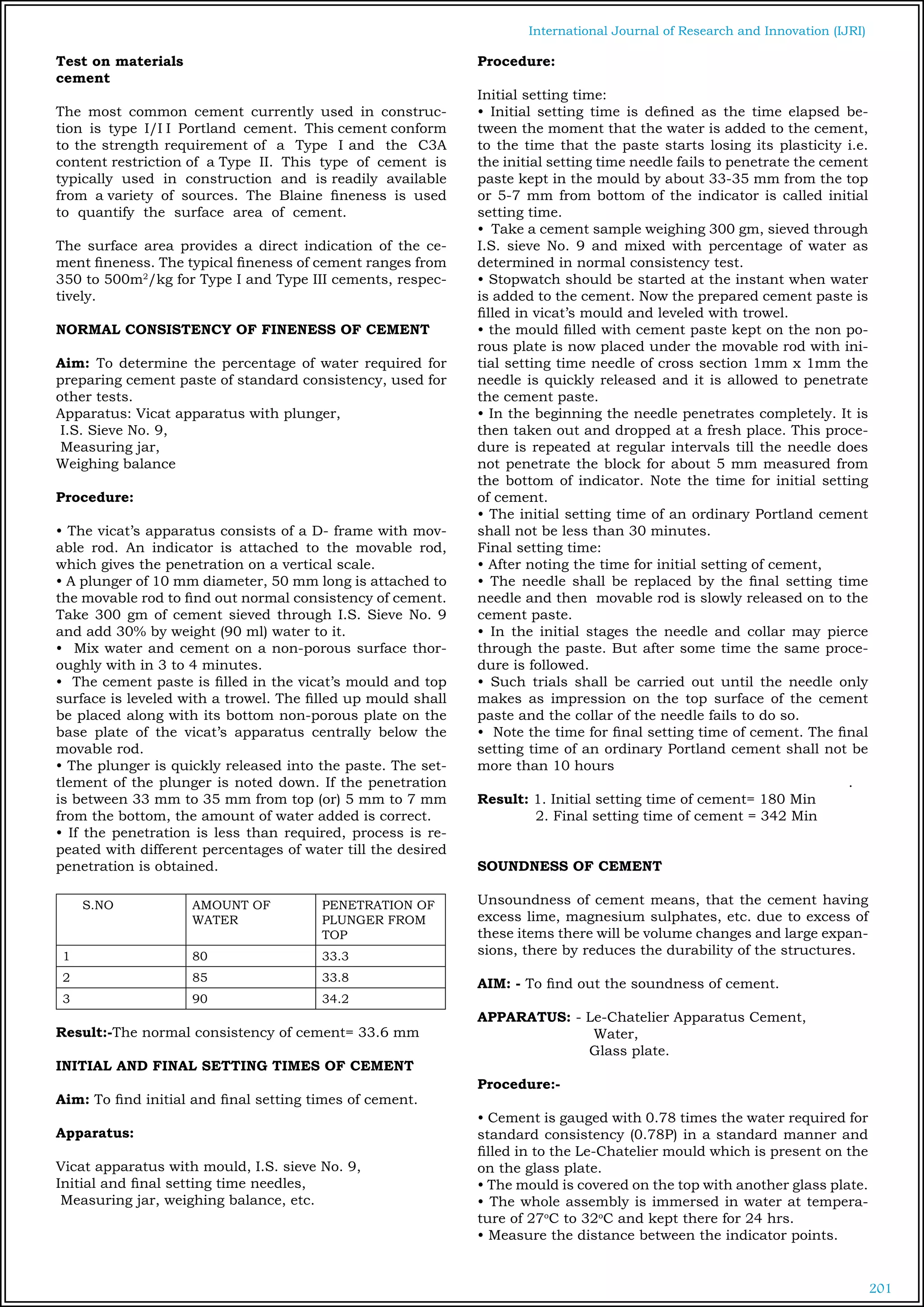 201
International Journal of Research and Innovation (IJRI)
Test on materials
cement	
	
The most common cement currently used in construc-
tion is type I/I I Portland cement. This cement conform
to the strength requirement of a Type I and the C3A
content restriction of a Type II. This type of cement is
typically used in construction and is readily available
from a variety of sources. The Blaine fineness is used
to quantify the surface area of cement.
The surface area provides a direct indication of the ce-
ment fineness. The typical fineness of cement ranges from
350 to 500m2
/kg for Type I and Type III cements, respec-
tively.
NORMAL CONSISTENCY OF FINENESS OF CEMENT
Aim: To determine the percentage of water required for
preparing cement paste of standard consistency, used for
other tests.
Apparatus: Vicat apparatus with plunger,
I.S. Sieve No. 9,
Measuring jar,
Weighing balance
Procedure:
• The vicat’s apparatus consists of a D- frame with mov-
able rod. An indicator is attached to the movable rod,
which gives the penetration on a vertical scale.
• A plunger of 10 mm diameter, 50 mm long is attached to
the movable rod to find out normal consistency of cement.
Take 300 gm of cement sieved through I.S. Sieve No. 9
and add 30% by weight (90 ml) water to it.
• Mix water and cement on a non-porous surface thor-
oughly with in 3 to 4 minutes.
• The cement paste is filled in the vicat’s mould and top
surface is leveled with a trowel. The filled up mould shall
be placed along with its bottom non-porous plate on the
base plate of the vicat’s apparatus centrally below the
movable rod.
• The plunger is quickly released into the paste. The set-
tlement of the plunger is noted down. If the penetration
is between 33 mm to 35 mm from top (or) 5 mm to 7 mm
from the bottom, the amount of water added is correct.
• If the penetration is less than required, process is re-
peated with different percentages of water till the desired
penetration is obtained.
S.NO AMOUNT OF
WATER
PENETRATION OF
PLUNGER FROM
TOP
1 80 33.3
2 85 33.8
3 90 34.2
Result:-The normal consistency of cement= 33.6 mm
INITIAL AND FINAL SETTING TIMES OF CEMENT
Aim: To find initial and final setting times of cement.
Apparatus:
Vicat apparatus with mould, I.S. sieve No. 9,
Initial and final setting time needles,
Measuring jar, weighing balance, etc.
Procedure:
Initial setting time:
• Initial setting time is defined as the time elapsed be-
tween the moment that the water is added to the cement,
to the time that the paste starts losing its plasticity i.e.
the initial setting time needle fails to penetrate the cement
paste kept in the mould by about 33-35 mm from the top
or 5-7 mm from bottom of the indicator is called initial
setting time.
• Take a cement sample weighing 300 gm, sieved through
I.S. sieve No. 9 and mixed with percentage of water as
determined in normal consistency test.
• Stopwatch should be started at the instant when water
is added to the cement. Now the prepared cement paste is
filled in vicat’s mould and leveled with trowel.
• the mould filled with cement paste kept on the non po-
rous plate is now placed under the movable rod with ini-
tial setting time needle of cross section 1mm x 1mm the
needle is quickly released and it is allowed to penetrate
the cement paste.
• In the beginning the needle penetrates completely. It is
then taken out and dropped at a fresh place. This proce-
dure is repeated at regular intervals till the needle does
not penetrate the block for about 5 mm measured from
the bottom of indicator. Note the time for initial setting
of cement.
• The initial setting time of an ordinary Portland cement
shall not be less than 30 minutes.	
Final setting time:
• After noting the time for initial setting of cement,
• The needle shall be replaced by the final setting time
needle and then movable rod is slowly released on to the
cement paste.
• In the initial stages the needle and collar may pierce
through the paste. But after some time the same proce-
dure is followed.
• Such trials shall be carried out until the needle only
makes as impression on the top surface of the cement
paste and the collar of the needle fails to do so.
• Note the time for final setting time of cement. The final
setting time of an ordinary Portland cement shall not be
more than 10 hours
.
Result: 1. Initial setting time of cement= 180 Min
2. Final setting time of cement = 342 Min
SOUNDNESS OF CEMENT
Unsoundness of cement means, that the cement having
excess lime, magnesium sulphates, etc. due to excess of
these items there will be volume changes and large expan-
sions, there by reduces the durability of the structures.
AIM: - To find out the soundness of cement.
APPARATUS: - Le-Chatelier Apparatus Cement,
		 Water,
		 Glass plate.
Procedure:-
• Cement is gauged with 0.78 times the water required for
standard consistency (0.78P) in a standard manner and
filled in to the Le-Chatelier mould which is present on the
on the glass plate.
• The mould is covered on the top with another glass plate.
• The whole assembly is immersed in water at tempera-
ture of 27o
C to 32o
C and kept there for 24 hrs.
• Measure the distance between the indicator points.
 