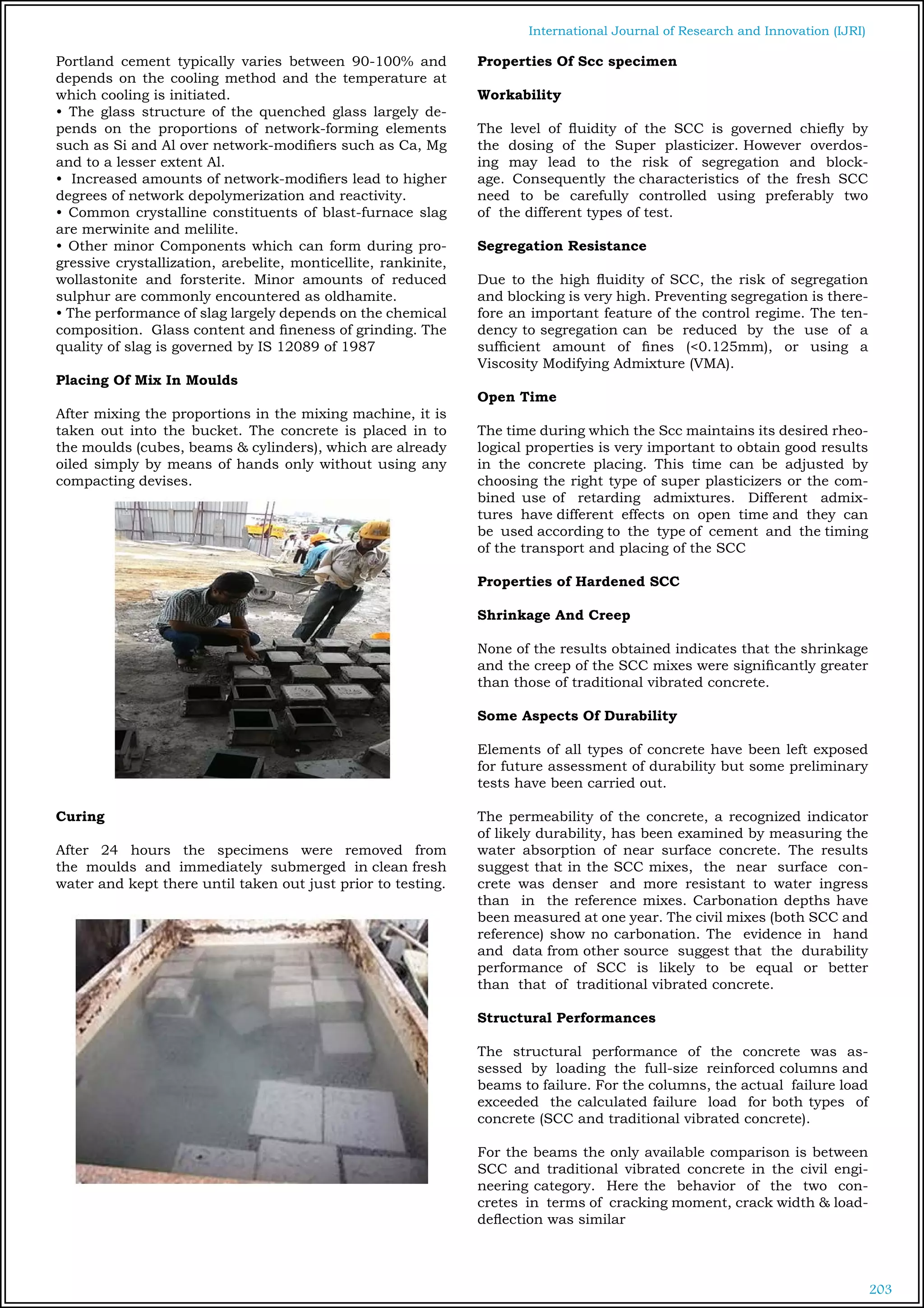 203
International Journal of Research and Innovation (IJRI)
Portland cement typically varies between 90-100% and
depends on the cooling method and the temperature at
which cooling is initiated.
• The glass structure of the quenched glass largely de-
pends on the proportions of network-forming elements
such as Si and Al over network-modifiers such as Ca, Mg
and to a lesser extent Al.
• Increased amounts of network-modifiers lead to higher
degrees of network depolymerization and reactivity.	
• Common crystalline constituents of blast-furnace slag
are merwinite and melilite.
• Other minor Components which can form during pro-
gressive crystallization, arebelite, monticellite, rankinite,
wollastonite and forsterite. Minor amounts of reduced
sulphur are commonly encountered as oldhamite.
• The performance of slag largely depends on the chemical
composition. Glass content and fineness of grinding. The
quality of slag is governed by IS 12089 of 1987
Placing Of Mix In Moulds
After mixing the proportions in the mixing machine, it is
taken out into the bucket. The concrete is placed in to
the moulds (cubes, beams & cylinders), which are already
oiled simply by means of hands only without using any
compacting devises.
Curing
After 24 hours the specimens were removed from
the moulds and immediately submerged in clean fresh
water and kept there until taken out just prior to testing.
Properties Of Scc specimen
Workability
The level of fluidity of the SCC is governed chiefly by
the dosing of the Super plasticizer. However overdos-
ing may lead to the risk of segregation and block-
age. Consequently the characteristics of the fresh SCC
need to be carefully controlled using preferably two
of the different types of test.
Segregation Resistance
Due to the high fluidity of SCC, the risk of segregation
and blocking is very high. Preventing segregation is there-
fore an important feature of the control regime. The ten-
dency to segregation can be reduced by the use of a
sufficient amount of fines (<0.125mm), or using a
Viscosity Modifying Admixture (VMA).
Open Time
The time during which the Scc maintains its desired rheo-
logical properties is very important to obtain good results
in the concrete placing. This time can be adjusted by
choosing the right type of super plasticizers or the com-
bined use of retarding admixtures. Different admix-
tures have different effects on open time and they can
be used according to the type of cement and the timing
of the transport and placing of the SCC
Properties of Hardened SCC
Shrinkage And Creep
None of the results obtained indicates that the shrinkage
and the creep of the SCC mixes were significantly greater
than those of traditional vibrated concrete.		
		
Some Aspects Of Durability
Elements of all types of concrete have been left exposed
for future assessment of durability but some preliminary
tests have been carried out.
The permeability of the concrete, a recognized indicator
of likely durability, has been examined by measuring the
water absorption of near surface concrete. The results
suggest that in the SCC mixes, the near surface con-
crete was denser and more resistant to water ingress
than in the reference mixes. Carbonation depths have
been measured at one year. The civil mixes (both SCC and
reference) show no carbonation. The evidence in hand
and data from other source suggest that the durability
performance of SCC is likely to be equal or better
than that of traditional vibrated concrete.
Structural Performances
The structural performance of the concrete was as-
sessed by loading the full-size reinforced columns and
beams to failure. For the columns, the actual failure load
exceeded the calculated failure load for both types of
concrete (SCC and traditional vibrated concrete).
For the beams the only available comparison is between
SCC and traditional vibrated concrete in the civil engi-
neering category. Here the behavior of the two con-
cretes in terms of cracking moment, crack width & load-
deflection was similar
 