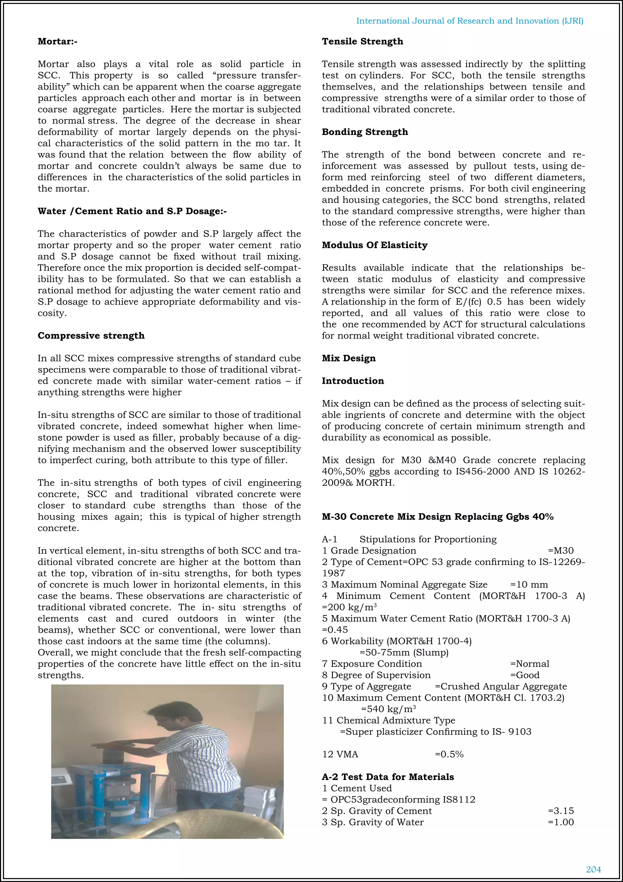 204
International Journal of Research and Innovation (IJRI)
Mortar:-
Mortar also plays a vital role as solid particle in
SCC. This property is so called “pressure transfer-
ability” which can be apparent when the coarse aggregate
particles approach each other and mortar is in between
coarse aggregate particles. Here the mortar is subjected
to normal stress. The degree of the decrease in shear
deformability of mortar largely depends on the physi-
cal characteristics of the solid pattern in the mo tar. It
was found that the relation between the flow ability of
mortar and concrete couldn’t always be same due to
differences in the characteristics of the solid particles in
the mortar.
Water /Cement Ratio and S.P Dosage:-
The characteristics of powder and S.P largely affect the
mortar property and so the proper water cement ratio
and S.P dosage cannot be fixed without trail mixing.
Therefore once the mix proportion is decided self-compat-
ibility has to be formulated. So that we can establish a
rational method for adjusting the water cement ratio and
S.P dosage to achieve appropriate deformability and vis-
cosity.
	
Compressive strength
In all SCC mixes compressive strengths of standard cube
specimens were comparable to those of traditional vibrat-
ed concrete made with similar water-cement ratios – if
anything strengths were higher
In-situ strengths of SCC are similar to those of traditional
vibrated concrete, indeed somewhat higher when lime-
stone powder is used as filler, probably because of a dig-
nifying mechanism and the observed lower susceptibility
to imperfect curing, both attribute to this type of filler.
The in-situ strengths of both types of civil engineering
concrete, SCC and traditional vibrated concrete were
closer to standard cube strengths than those of the
housing mixes again; this is typical of higher strength
concrete.
In vertical element, in-situ strengths of both SCC and tra-
ditional vibrated concrete are higher at the bottom than
at the top, vibration of in-situ strengths, for both types
of concrete is much lower in horizontal elements, in this
case the beams. These observations are characteristic of
traditional vibrated concrete. The in- situ strengths of
elements cast and cured outdoors in winter (the
beams), whether SCC or conventional, were lower than
those cast indoors at the same time (the columns).
Overall, we might conclude that the fresh self-compacting
properties of the concrete have little effect on the in-situ
strengths.
Tensile Strength
Tensile strength was assessed indirectly by the splitting
test on cylinders. For SCC, both the tensile strengths
themselves, and the relationships between tensile and
compressive strengths were of a similar order to those of
traditional vibrated concrete.
Bonding Strength
The strength of the bond between concrete and re-
inforcement was assessed by pullout tests, using de-
form med reinforcing steel of two different diameters,
embedded in concrete prisms. For both civil engineering
and housing categories, the SCC bond strengths, related
to the standard compressive strengths, were higher than
those of the reference concrete were.
Modulus Of Elasticity
Results available indicate that the relationships be-
tween static modulus of elasticity and compressive
strengths were similar for SCC and the reference mixes.
A relationship in the form of E/(fc) 0.5 has been widely
reported, and all values of this ratio were close to
the one recommended by ACT for structural calculations
for normal weight traditional vibrated concrete.
Mix Design
Introduction
Mix design can be defined as the process of selecting suit-
able ingrients of concrete and determine with the object
of producing concrete of certain minimum strength and
durability as economical as possible.
Mix design for M30 &M40 Grade concrete replacing
40%,50% ggbs according to IS456-2000 AND IS 10262-
2009& MORTH.
M-30 Concrete Mix Design Replacing Ggbs 40%
A-1	 Stipulations for Proportioning
1 Grade Designation 				 =M30
2 Type of Cement=OPC 53 grade confirming to IS-12269-
1987
3 Maximum Nominal Aggregate Size	 =10 mm
4 Minimum Cement Content (MORT&H 1700-3 A)
=200 kg/m3
5 Maximum Water Cement Ratio (MORT&H 1700-3 A)	
=0.45
6 Workability (MORT&H 1700-4) 			
	 =50-75mm (Slump)
7 Exposure Condition			 =Normal
8 Degree of Supervision			 =Good
9 Type of Aggregate	 =Crushed Angular Aggregate
10 Maximum Cement Content (MORT&H Cl. 1703.2)	
=540 kg/m3
11 Chemical Admixture Type	
=Super plasticizer Confirming to IS- 9103
12 VMA			 =0.5%
A-2 Test Data for Materials
1 Cement Used				
= OPC53gradeconforming IS8112
2 Sp. Gravity of Cement				 =3.15
3 Sp. Gravity of Water				 =1.00
 