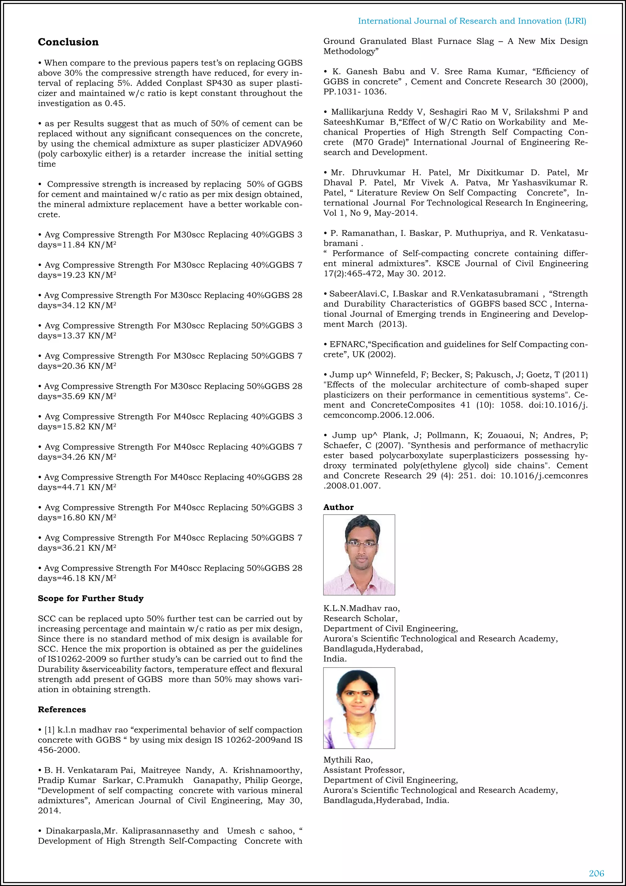 206
International Journal of Research and Innovation (IJRI)
Conclusion
• When compare to the previous papers test’s on replacing GGBS
above 30% the compressive strength have reduced, for every in-
terval of replacing 5%. Added Conplast SP430 as super plasti-
cizer and maintained w/c ratio is kept constant throughout the
investigation as 0.45.
• as per Results suggest that as much of 50% of cement can be
replaced without any significant consequences on the concrete,
by using the chemical admixture as super plasticizer ADVA960
(poly carboxylic either) is a retarder increase the initial setting
time
• Compressive strength is increased by replacing 50% of GGBS
for cement and maintained w/c ratio as per mix design obtained,
the mineral admixture replacement have a better workable con-
crete.
• Avg Compressive Strength For M30scc Replacing 40%GGBS 3
days=11.84 KN/M2
• Avg Compressive Strength For M30scc Replacing 40%GGBS 7
days=19.23 KN/M2
• Avg Compressive Strength For M30scc Replacing 40%GGBS 28
days=34.12 KN/M2
• Avg Compressive Strength For M30scc Replacing 50%GGBS 3
days=13.37 KN/M2
• Avg Compressive Strength For M30scc Replacing 50%GGBS 7
days=20.36 KN/M2
• Avg Compressive Strength For M30scc Replacing 50%GGBS 28
days=35.69 KN/M2
• Avg Compressive Strength For M40scc Replacing 40%GGBS 3
days=15.82 KN/M2
• Avg Compressive Strength For M40scc Replacing 40%GGBS 7
days=34.26 KN/M2
• Avg Compressive Strength For M40scc Replacing 40%GGBS 28
days=44.71 KN/M2
• Avg Compressive Strength For M40scc Replacing 50%GGBS 3
days=16.80 KN/M2
• Avg Compressive Strength For M40scc Replacing 50%GGBS 7
days=36.21 KN/M2
• Avg Compressive Strength For M40scc Replacing 50%GGBS 28
days=46.18 KN/M2
Scope for Further Study
SCC can be replaced upto 50% further test can be carried out by
increasing percentage and maintain w/c ratio as per mix design,
Since there is no standard method of mix design is available for
SCC. Hence the mix proportion is obtained as per the guidelines
of IS10262-2009 so further study’s can be carried out to find the
Durability &serviceability factors, temperature effect and flexural
strength add present of GGBS more than 50% may shows vari-
ation in obtaining strength.
References
• [1] k.l.n madhav rao “experimental behavior of self compaction
concrete with GGBS “ by using mix design IS 10262-2009and IS
456-2000.
• B. H. Venkataram Pai, Maitreyee Nandy, A. Krishnamoorthy,
Pradip Kumar Sarkar, C.Pramukh Ganapathy, Philip George,
“Development of self compacting concrete with various mineral
admixtures”, American Journal of Civil Engineering, May 30,
2014.
• Dinakarpasla,Mr. Kaliprasannasethy and Umesh c sahoo, “
Development of High Strength Self-Compacting Concrete with
Ground Granulated Blast Furnace Slag – A New Mix Design
Methodology”
• K. Ganesh Babu and V. Sree Rama Kumar, “Efficiency of
GGBS in concrete” , Cement and Concrete Research 30 (2000),
PP.1031- 1036.
• Mallikarjuna Reddy V, Seshagiri Rao M V, Srilakshmi P and
SateeshKumar B,“Effect of W/C Ratio on Workability and Me-
chanical Properties of High Strength Self Compacting Con-
crete (M70 Grade)” International Journal of Engineering Re-
search and Development.
• Mr. Dhruvkumar H. Patel, Mr Dixitkumar D. Patel, Mr
Dhaval P. Patel, Mr Vivek A. Patva, Mr Yashasvikumar R.
Patel, “ Literature Review On Self Compacting Concrete”, In-
ternational Journal For Technological Research In Engineering,
Vol 1, No 9, May-2014.
• P. Ramanathan, I. Baskar, P. Muthupriya, and R. Venkatasu-
bramani .
“ Performance of Self-compacting concrete containing differ-
ent mineral admixtures”. KSCE Journal of Civil Engineering
17(2):465-472, May 30. 2012. 				
• SabeerAlavi.C, I.Baskar and R.Venkatasubramani , “Strength
and Durability Characteristics of GGBFS based SCC , Interna-
tional Journal of Emerging trends in Engineering and Develop-
ment March (2013).
• EFNARC,“Specification and guidelines for Self Compacting con-
crete”, UK (2002).
	
• Jump up^ Winnefeld, F; Becker, S; Pakusch, J; Goetz, T (2011)
"Effects of the molecular architecture of comb-shaped super
plasticizers on their performance in cementitious systems". Ce-
ment and ConcreteComposites 41 (10): 1058. doi:10.1016/j.
cemconcomp.2006.12.006.
• Jump up^ Plank, J; Pollmann, K; Zouaoui, N; Andres, P;
Schaefer, C (2007). "Synthesis and performance of methacrylic
ester based polycarboxylate superplasticizers possessing hy-
droxy terminated poly(ethylene glycol) side chains". Cement
and Concrete Research 29 (4): 251. doi: 10.1016/j.cemconres
.2008.01.007.
Author
K.L.N.Madhav rao,
Research Scholar,
Department of Civil Engineering,
Aurora's Scientific Technological and Research Academy,
Bandlaguda,Hyderabad,
India.
Mythili Rao,
Assistant Professor,
Department of Civil Engineering,
Aurora's Scientific Technological and Research Academy,
Bandlaguda,Hyderabad, India.
 