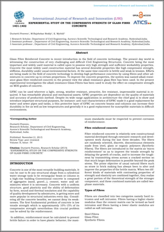 219
International Journal of Research and Innovation (IJRI)
International Journal of Research and Innovation (IJRI)
EXPERIMENTAL STUDY ON THE COMPRESSIVE STRENGTH OF GLASS FIBRE
CONCRETE
Durisetti Praveen1
, M.Rajshekar Reddy2
, K. Mythili3
1 Research Scholar, Department of Civil Engineering, Aurora's Scientific Technological and Research Academy, Hyderabad,India.
2 Assistant professor , Department of Civil Engineering, Aurora's Scientific Technological and Research Academy, Hyderabad,India.
3 Associate professor , Department of Civil Engineering, Aurora's Scientific Technological and Research Academy, Hyderabad,India.
*Corresponding Author:
Durisetti Praveen,
Research Scholar, Department of Civil Engineering,
Aurora's Scientific Technological and Research Academy,
Hyderabad, India.
Published: November12, 2015
Review Type: peer reviewed
Volume: II, Issue : IV
Citation: Durisetti Praveen, Research Scholar (2015)
"EXPERIMENTAL STUDY ON THE COMPRESSIVE STRENGTH
OF GLASS FIBRE CONCRETE"
INTRODUCTION
Concrete is one of the most versatile building materials. It
can be cast to fit any structural shape from a cylindrical
water storage tank to be rectangular beam or column in
a high-rise building Conventional concrete is composed
of aggregates (sand, gravel...), cement, water and ad-
mixtures where it is necessary. Concrete with a uniform
structure, good plasticity and the ability of deformation
by form, sound and thermal insulation and the capability
of quality development by admixtures, is getting more and
more popular in structural industries every day. Consid-
ering all the concrete benefits, we cannot deny its weak-
nesses. The first fundamental problem of concrete is low
tensile strength which is approximately 10%-15% of its
compressive strength nevertheless this crucial problem
can be solved by the reinforcement.
In addition, reinforcement must be calculated to prevent
brittle failure in order to have plastic behavior; the maxi-
mum standards must be respected to prevent corrosion
of reinforcement.
Fibre reinforced concrete
Fiber reinforced concrete is relatively new constructional
material developed through extensive research and devel-
opment work during the last three decades. The fibers
are randomly oriented, discrete, discontinuous elements
made from steel, glass or organic polymers (Synthetic
Fibers). The fibers are introduced in the matrix as ‘micro
reinforcement’ so as to improve the tensile strength by
delaying the growth of cracks, and to increase the tough-
ness by transmitting stress across a cracked section so
that much larger deformation is possible beyond the peak
stress. The prime objective of usual natural fibers such
as straw in brick making has always been to alter and
improve the properties of the brittle matrix. When two dif-
ferent kinds of materials with contrasting properties of
strength and elasticity are combined together, they realize
a great portion of the theoretical strength of the stronger
component, and these combined materials are called two-
phase materials.
Types of Fibres
Fibres are classified into two categories namely hard in-
trusion and soft intrusion. Fibres having a higher elastic
modulus than the cement matrix can be termed as hard
intrusion and fibers having a lower elastic modulus are
called as soft intrusion.
Steel Fibres
Glass Fibre
Synthetic Fibres
Abstract
Glass Fibre Reinforced Concrete is recent introduction in the field of concrete technology. The present day world is
witnessing the construction of very challenging and difficult Civil Engineering Structures. Concrete being the most
important and widely used material is called upon to possess very high strength and sufficient workability properties.
Concrete the most widely used construction material has several desirable properties like high compressive strength,
stiffness, durability under usual environmental factors. At the same time concrete is brittle and weak in tension. Efforts
are being made in the field of concrete technology to develop high performance concretes by using fibres and other ad-
mixtures in concrete up to certain proportions. To improve the concrete properties, the system was named alkali resist-
ance glass fibre reinforced concrete in the present view the alkali resistance glass fibre has been used. In the present
experimental investigation the alkali resistance Glass Fibres has been used to study the effect on compressive strength
on M30 grades of concrete.
GFRC can be used wherever a light, strong, weather resistant, attractive, fire resistant, impermeable material is re-
quired. It has remarkable physical and mechanical assets. GFRC properties are dependent on the quality of materials
and accuracy of production method. Despite its wide range applications in architecture the chief goal is to show and
introduce important structural purposes, for instance: anti rust characteristics of GFRC made it a good replacement for
water and sewer pipes and tanks, a thin protective layer of GFRC on concrete beams and columns can increase their
durability in fire as well as low temperatures and generally it is a good replacement for susceptible materials in difficult
environments.
1401-1402
 