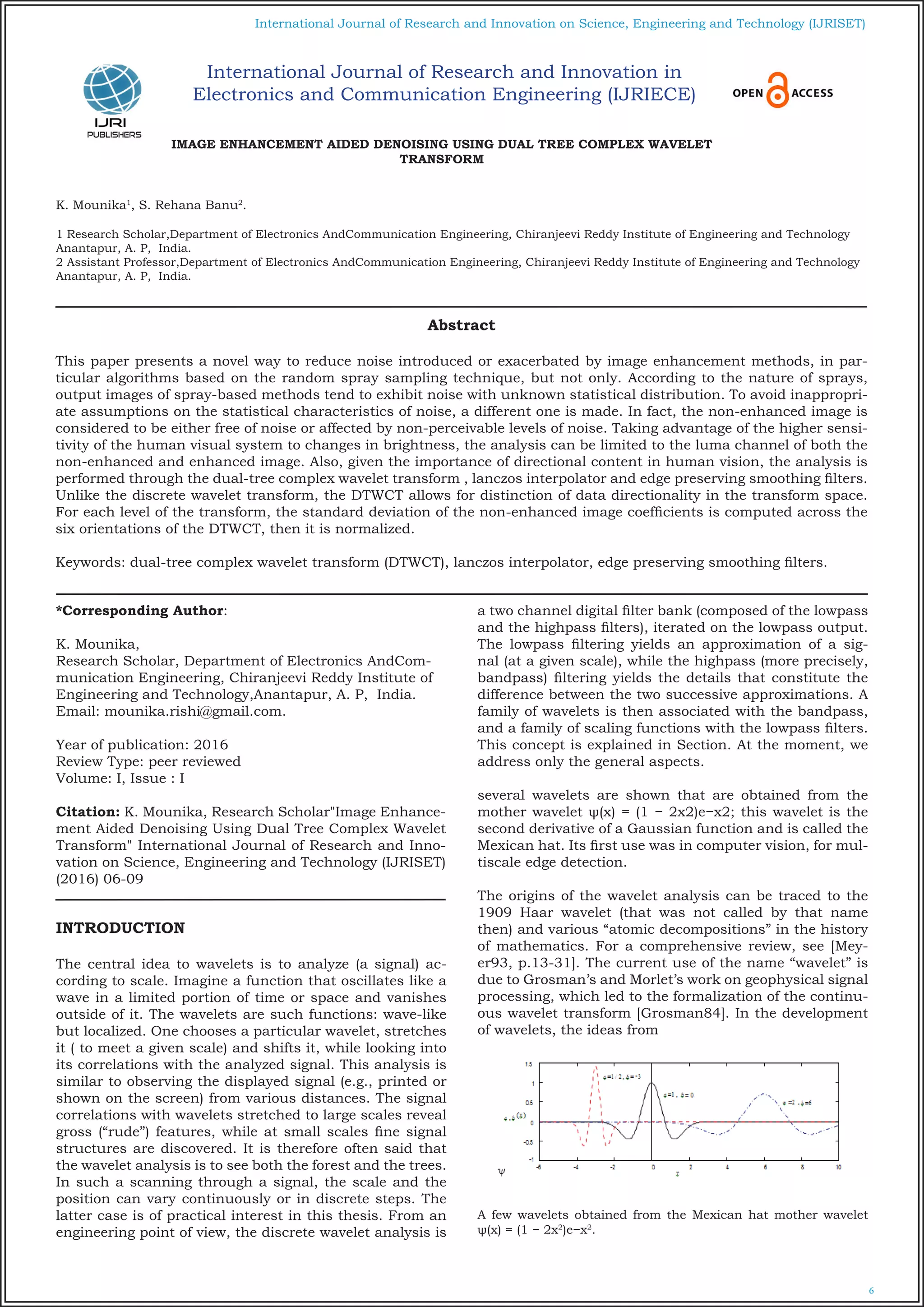 6
International Journal of Research and Innovation on Science, Engineering and Technology (IJRISET)
IMAGE ENHANCEMENT AIDED DENOISING USING DUAL TREE COMPLEX WAVELET
TRANSFORM
K. Mounika1
, S. Rehana Banu2
.
1 Research Scholar,Department of Electronics AndCommunication Engineering, Chiranjeevi Reddy Institute of Engineering and Technology
Anantapur, A. P, India.
2 Assistant Professor,Department of Electronics AndCommunication Engineering, Chiranjeevi Reddy Institute of Engineering and Technology
Anantapur, A. P, India.
*Corresponding Author:
K. Mounika,
Research Scholar, Department of Electronics AndCom-
munication Engineering, Chiranjeevi Reddy Institute of
Engineering and Technology,Anantapur, A. P, India.
Email: mounika.rishi@gmail.com.
Year of publication: 2016
Review Type: peer reviewed
Volume: I, Issue : I
Citation: K. Mounika, Research Scholar"Image Enhance-
ment Aided Denoising Using Dual Tree Complex Wavelet
Transform" International Journal of Research and Inno-
vation on Science, Engineering and Technology (IJRISET)
(2016) 06-09
INTRODUCTION
The central idea to wavelets is to analyze (a signal) ac-
cording to scale. Imagine a function that oscillates like a
wave in a limited portion of time or space and vanishes
outside of it. The wavelets are such functions: wave-like
but localized. One chooses a particular wavelet, stretches
it ( to meet a given scale) and shifts it, while looking into
its correlations with the analyzed signal. This analysis is
similar to observing the displayed signal (e.g., printed or
shown on the screen) from various distances. The signal
correlations with wavelets stretched to large scales reveal
gross (“rude”) features, while at small scales fine signal
structures are discovered. It is therefore often said that
the wavelet analysis is to see both the forest and the trees.
In such a scanning through a signal, the scale and the
position can vary continuously or in discrete steps. The
latter case is of practical interest in this thesis. From an
engineering point of view, the discrete wavelet analysis is
a two channel digital filter bank (composed of the lowpass
and the highpass filters), iterated on the lowpass output.
The lowpass filtering yields an approximation of a sig-
nal (at a given scale), while the highpass (more precisely,
bandpass) filtering yields the details that constitute the
difference between the two successive approximations. A
family of wavelets is then associated with the bandpass,
and a family of scaling functions with the lowpass filters.
This concept is explained in Section. At the moment, we
address only the general aspects.
several wavelets are shown that are obtained from the
mother wavelet ψ(x) = (1 − 2x2)e−x2; this wavelet is the
second derivative of a Gaussian function and is called the
Mexican hat. Its first use was in computer vision, for mul-
tiscale edge detection.
The origins of the wavelet analysis can be traced to the
1909 Haar wavelet (that was not called by that name
then) and various “atomic decompositions” in the history
of mathematics. For a comprehensive review, see [Mey-
er93, p.13-31]. The current use of the name “wavelet” is
due to Grosman’s and Morlet’s work on geophysical signal
processing, which led to the formalization of the continu-
ous wavelet transform [Grosman84]. In the development
of wavelets, the ideas from
A few wavelets obtained from the Mexican hat mother wavelet
ψ(x) = (1 − 2x2
)e−x2
.
Abstract
This paper presents a novel way to reduce noise introduced or exacerbated by image enhancement methods, in par-
ticular algorithms based on the random spray sampling technique, but not only. According to the nature of sprays,
output images of spray-based methods tend to exhibit noise with unknown statistical distribution. To avoid inappropri-
ate assumptions on the statistical characteristics of noise, a different one is made. In fact, the non-enhanced image is
considered to be either free of noise or affected by non-perceivable levels of noise. Taking advantage of the higher sensi-
tivity of the human visual system to changes in brightness, the analysis can be limited to the luma channel of both the
non-enhanced and enhanced image. Also, given the importance of directional content in human vision, the analysis is
performed through the dual-tree complex wavelet transform , lanczos interpolator and edge preserving smoothing filters.
Unlike the discrete wavelet transform, the DTWCT allows for distinction of data directionality in the transform space.
For each level of the transform, the standard deviation of the non-enhanced image coefficients is computed across the
six orientations of the DTWCT, then it is normalized.
Keywords: dual-tree complex wavelet transform (DTWCT), lanczos interpolator, edge preserving smoothing filters.
International Journal of Research and Innovation in
Electronics and Communication Engineering (IJRIECE)
 
