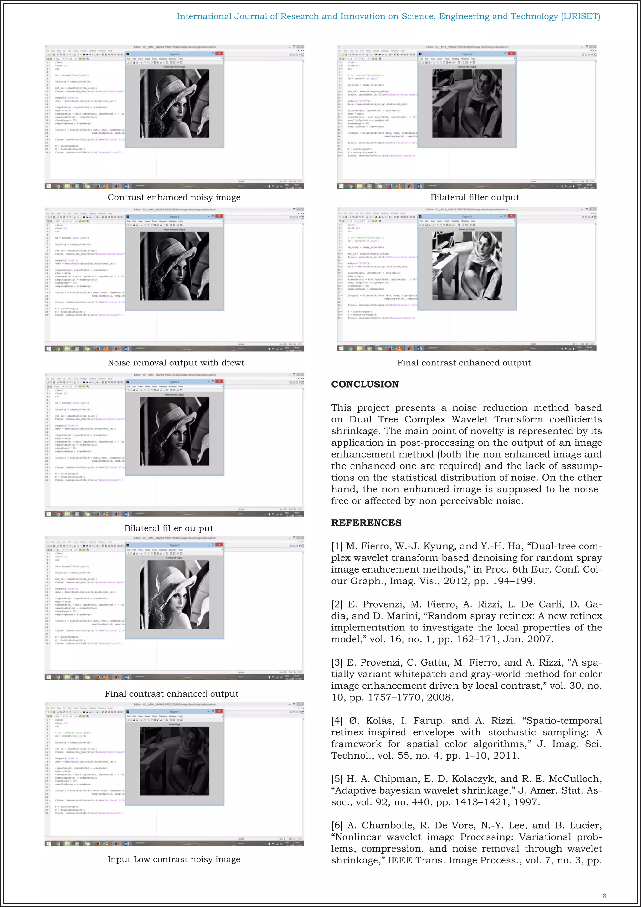 8
International Journal of Research and Innovation on Science, Engineering and Technology (IJRISET)
Contrast enhanced noisy image
Noise removal output with dtcwt
Bilateral filter output
Final contrast enhanced output
Input Low contrast noisy image
Bilateral filter output
Final contrast enhanced output
CONCLUSION
This project presents a noise reduction method based
on Dual Tree Complex Wavelet Transform coefficients
shrinkage. The main point of novelty is represented by its
application in post-processing on the output of an image
enhancement method (both the non enhanced image and
the enhanced one are required) and the lack of assump-
tions on the statistical distribution of noise. On the other
hand, the non-enhanced image is supposed to be noise-
free or affected by non perceivable noise.
REFERENCES
[1] M. Fierro, W.-J. Kyung, and Y.-H. Ha, “Dual-tree com-
plex wavelet transform based denoising for random spray
image enahcement methods,” in Proc. 6th Eur. Conf. Col-
our Graph., Imag. Vis., 2012, pp. 194–199.
[2] E. Provenzi, M. Fierro, A. Rizzi, L. De Carli, D. Ga-
dia, and D. Marini, “Random spray retinex: A new retinex
implementation to investigate the local properties of the
model,” vol. 16, no. 1, pp. 162–171, Jan. 2007.
[3] E. Provenzi, C. Gatta, M. Fierro, and A. Rizzi, “A spa-
tially variant whitepatch and gray-world method for color
image enhancement driven by local contrast,” vol. 30, no.
10, pp. 1757–1770, 2008.
[4] Ø. Kolås, I. Farup, and A. Rizzi, “Spatio-temporal
retinex-inspired envelope with stochastic sampling: A
framework for spatial color algorithms,” J. Imag. Sci.
Technol., vol. 55, no. 4, pp. 1–10, 2011.
[5] H. A. Chipman, E. D. Kolaczyk, and R. E. McCulloch,
“Adaptive bayesian wavelet shrinkage,” J. Amer. Stat. As-
soc., vol. 92, no. 440, pp. 1413–1421, 1997.
[6] A. Chambolle, R. De Vore, N.-Y. Lee, and B. Lucier,
“Nonlinear wavelet image Processing: Variational prob-
lems, compression, and noise removal through wavelet
shrinkage,” IEEE Trans. Image Process., vol. 7, no. 3, pp.
 