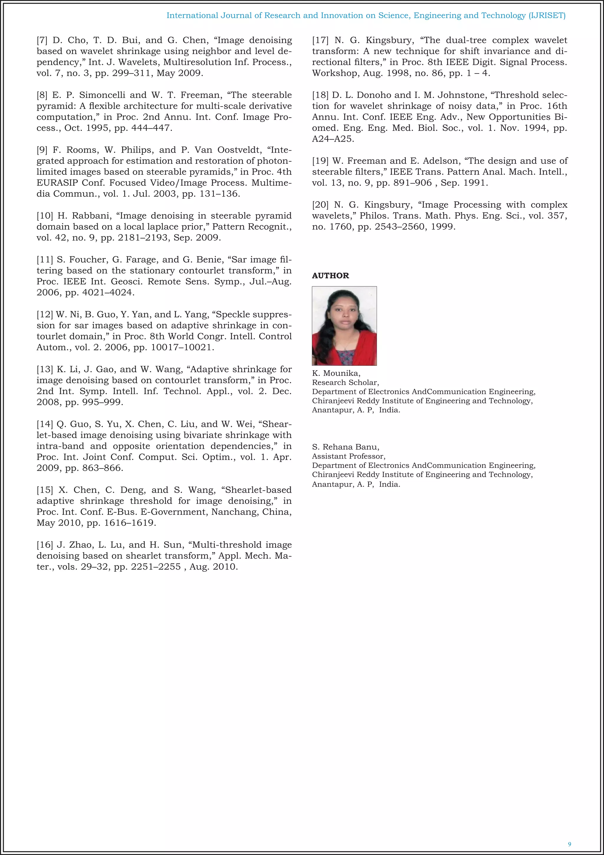 9
International Journal of Research and Innovation on Science, Engineering and Technology (IJRISET)
[7] D. Cho, T. D. Bui, and G. Chen, “Image denoising
based on wavelet shrinkage using neighbor and level de-
pendency,” Int. J. Wavelets, Multiresolution Inf. Process.,
vol. 7, no. 3, pp. 299–311, May 2009.
[8] E. P. Simoncelli and W. T. Freeman, “The steerable
pyramid: A flexible architecture for multi-scale derivative
computation,” in Proc. 2nd Annu. Int. Conf. Image Pro-
cess., Oct. 1995, pp. 444–447.
[9] F. Rooms, W. Philips, and P. Van Oostveldt, “Inte-
grated approach for estimation and restoration of photon-
limited images based on steerable pyramids,” in Proc. 4th
EURASIP Conf. Focused Video/Image Process. Multime-
dia Commun., vol. 1. Jul. 2003, pp. 131–136.
[10] H. Rabbani, “Image denoising in steerable pyramid
domain based on a local laplace prior,” Pattern Recognit.,
vol. 42, no. 9, pp. 2181–2193, Sep. 2009.
[11] S. Foucher, G. Farage, and G. Benie, “Sar image fil-
tering based on the stationary contourlet transform,” in
Proc. IEEE Int. Geosci. Remote Sens. Symp., Jul.–Aug.
2006, pp. 4021–4024.
[12] W. Ni, B. Guo, Y. Yan, and L. Yang, “Speckle suppres-
sion for sar images based on adaptive shrinkage in con-
tourlet domain,” in Proc. 8th World Congr. Intell. Control
Autom., vol. 2. 2006, pp. 10017–10021.
[13] K. Li, J. Gao, and W. Wang, “Adaptive shrinkage for
image denoising based on contourlet transform,” in Proc.
2nd Int. Symp. Intell. Inf. Technol. Appl., vol. 2. Dec.
2008, pp. 995–999.
[14] Q. Guo, S. Yu, X. Chen, C. Liu, and W. Wei, “Shear-
let-based image denoising using bivariate shrinkage with
intra-band and opposite orientation dependencies,” in
Proc. Int. Joint Conf. Comput. Sci. Optim., vol. 1. Apr.
2009, pp. 863–866.
[15] X. Chen, C. Deng, and S. Wang, “Shearlet-based
adaptive shrinkage threshold for image denoising,” in
Proc. Int. Conf. E-Bus. E-Government, Nanchang, China,
May 2010, pp. 1616–1619.
[16] J. Zhao, L. Lu, and H. Sun, “Multi-threshold image
denoising based on shearlet transform,” Appl. Mech. Ma-
ter., vols. 29–32, pp. 2251–2255 , Aug. 2010.
[17] N. G. Kingsbury, “The dual-tree complex wavelet
transform: A new technique for shift invariance and di-
rectional filters,” in Proc. 8th IEEE Digit. Signal Process.
Workshop, Aug. 1998, no. 86, pp. 1 – 4.
[18] D. L. Donoho and I. M. Johnstone, “Threshold selec-
tion for wavelet shrinkage of noisy data,” in Proc. 16th
Annu. Int. Conf. IEEE Eng. Adv., New Opportunities Bi-
omed. Eng. Eng. Med. Biol. Soc., vol. 1. Nov. 1994, pp.
A24–A25.
[19] W. Freeman and E. Adelson, “The design and use of
steerable filters,” IEEE Trans. Pattern Anal. Mach. Intell.,
vol. 13, no. 9, pp. 891–906 , Sep. 1991.
[20] N. G. Kingsbury, “Image Processing with complex
wavelets,” Philos. Trans. Math. Phys. Eng. Sci., vol. 357,
no. 1760, pp. 2543–2560, 1999.
AUTHOR
K. Mounika,
Research Scholar,
Department of Electronics AndCommunication Engineering,
Chiranjeevi Reddy Institute of Engineering and Technology,
Anantapur, A. P, India.
S. Rehana Banu,
Assistant Professor,
Department of Electronics AndCommunication Engineering,
Chiranjeevi Reddy Institute of Engineering and Technology,
Anantapur, A. P, India.
 