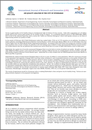 1
International Journal of Research and Innovation (IJRI)
International Journal of Research and Innovation (IJRI)
AIR QUALITY ANALYSIS IN THE CITY OF HYDERABAD
Lakkaraju Aparna1
, K. Mythili2
, Mr. Venkata Ratnam3
, Mrs. Sujatha Uram 4
1 Research Scholar, Department of Civil Engineering, Aurora's Scientific Technological and Research Academy, Hyderabad India.
2 Assistant Professor, Department of Civil Engineering, Aurora's Scientific Technological and Research Academy, Hyderabad India.
3 Associate professor , Department of Civil Engineering, Aurora's Scientific Technological and Research Academy, Hyderabad India.
4 Professor , Department of Civil Engineering, Aurora's Scientific Technological and Research Academy, Hyderabad India.
*Corresponding Author:
Lakkaraju Aparna,
Research Scholar, Department of Civil Engineering,
Aurora's Scientific Technological and Research Academy,
Hyderabad India.
Published: July 13, 2015
Review Type: peer reviewed
Volume: I, Issue : I
Citation: Lakkaraju Aparna, Research Scholar (2015)
"AIR QUALITY ANALYSIS IN THE CITY OF HYDERABAD "
INTRODUCTION
Air is a mixture of various components which includes
myriad gases and several microbes. An average human
being can live for two weeks without food, two days with-
out water, but hardly for a minute without air. Air is
very much essential for a human being to survive and this
valuable air is being polluted day by day. Air pollution has
become an area of concern as consists of various minute
particle called microbes which may cause several prob-
lems in humans. The air without the pollutants released
by the human, itself is very much polluted. Imagine the
air we inhale after all the pollutants in the form of various
emissions getting mixed up with it. Air we inhale may
contain various pollutants, gases, and pollen, bacterial
and fungal spores etc., which may be released by plants,
fungal molds, bacteria and various other pollution emit-
ters. This air we breathe may cause allergies in various
people who are susceptible to the pollutants.
Aerobiology is a branch of biology that studies organic
particles, such as bacteria, fungal spores, very small
insects, pollen grains and viruses, which are passively
transported by the air. In other terms it is explained as
“microbiology of atmosphere”. According to IUBS com-
mission of aerobiology it has been regarded as transport
of organisms and biological significant materials by the
atmosphere. Aero biologists have traditionally been in-
volved in the measurement and reporting of airborne pol-
len and fungal spores as a service to allergy sufferers.
ALLERGY
Allergy is hypersensitive reaction caused by many kinds
of agents. These agents are called ‘allergens’ and the con-
dition to which they take a human into is called as allergic
condition or we simply say that the person has allergy or
we may even say that the person is allergic to a particular
allergen. Allergy is a hypersensitivity disorder of the im-
Abstract
Access to good quality air for healthy living is a fundamental right of citizens of every country. India with a population of 1.27 billion
people (2013) must ensure good quality air for healthy living of citizens. In a published editorial article of THE NEWYORK TIMES
(02/13/2014).The editorial board has used a catchy title “India’s air Pollution Emergency” which itself speaks volumes on the State of
degenerating ambient air quality in India.
In the month of February 2014 YALE Performance index has ranked India 174th out of 178 countries on air pollution. According to
India’s pollution watchdog CPCB (Central Pollution Control Board), in 2010, Particulate Matter (PM) in the air of 180 Indian cities was
6 times higher than the WHO (World Health Organization) Standards. According to New York Times more people die of asthma in India
than anywhere else in world. Outdoor air pollution is the 5th leading cause of death in India. Environmental Pollution Control Author-
ity of India believes that the air pollution has reached such severe levels that it is cause of 3000 child deaths a year in Delhi alone.
Hyderabad, the capital city of recently announced Telangana State is no far better in terms of ambient air quality. Roughly a year ago
THE TIMES OF INDIA carried a news article (22/03/2013), making it Official that the air in Hyderabad is not fit to breathe, citing AP-
PCB (Andhra Pradesh Pollution Control Board) report. Hyderabad Air is fully studded with the SPM (Suspended Particulate Matter) of
PM10 and PM 2.5 particles.
Hyderabad the capital of newly formed Telangana State is all set to cross 10 million (1 crore) population. With the continuous increase
in the population and migration of people from rural from urban settlement’s, puts tremendous pressure on the quality of living of the
people living in urban environment (cities) pressure will be in terms of space, availability of water both for drinking and other uses,
housing ,employment and various other related necessities. So far Central and State Pollution Control Boards have come up with
technologies required for measuring the pollution levels in the cities. However, no agency in Hyderabad has expertise to measure the
bio aerosols which are also indicators of pollutions (bio-pollution). Of late, the numbers of allergy disorders have gone up to 40% in
the population of Hyderabad. Majority of such disorders are due to either gaseous pollutants or bio-pollutants. Therefore, present topic
is selected to estimate the bio aerosol concentration at various major junctions (like Abids, RTC cross road, Panjagutta cross road,
Charminar, Dilsukhnagar, Kukatpally, Uppal cross road, MGBS, Paradise, JNTU etc.) in the greater Hyderabad area.
The results of experiments would be of immense value in making Hyderabad a clean and green city for healthy living. Various air sam-
pling methods employed in the proposed investigations.
1401-1402
 