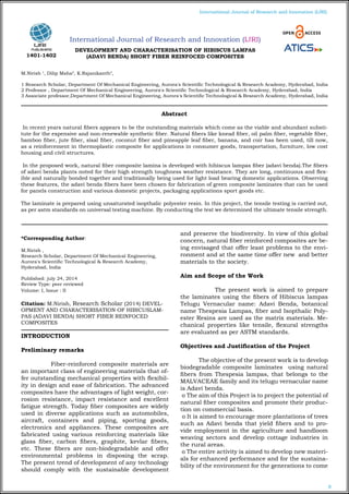 8
International Journal of Research and Innovation (IJRI)
International Journal of Research and Innovation (IJRI)
DEVELOPMENT AND CHARACTERISATION OF HIBISCUS LAMPAS
(ADAVI BENDA) SHORT FIBER REINFOCED COMPOSITES
M.Nirish 1
, Dilip Maha2
, K.Rajanikanth3
,
1 Research Scholar, Department Of Mechanical Engineering, Aurora's Scientific Technological & Research Academy, Hyderabad, India
2 Professor , Department Of Mechanical Engineering, Aurora's Scientific Technological & Research Academy, Hyderabad, India
3 Associate professor,Department Of Mechanical Engineering, Aurora's Scientific Technological & Research Academy, Hyderabad, India
*Corresponding Author:
M.Nirish ,
Research Scholar, Department Of Mechanical Engineering,
Aurora's Scientific Technological & Research Academy,
Hyderabad, India
Published: july 24, 2014
Review Type: peer reviewed
Volume: I, Issue : II
Citation: M.Nirish, Research Scholar (2014) DEVEL-
OPMENT AND CHARACTERISATION OF HIBICUSLAM-
PAS (ADAVI BENDA) SHORT FIBER REINFOCED
COMPOSITES
INTRODUCTION
Preliminary remarks
Fiber-reinforced composite materials are
an important class of engineering materials that of-
fer outstanding mechanical properties with flexibil-
ity in design and ease of fabrication. The advanced
composites have the advantages of light weight, cor-
rosion resistance, impact resistance and excellent
fatigue strength. Today fiber composites are widely
used in diverse applications such as automobiles,
aircraft, containers and piping, sporting goods,
electronics and appliances. These composites are
fabricated using various reinforcing materials like
glass fiber, carbon fibers, graphite, kevlar fibers,
etc. These fibers are non-biodegradable and offer
environmental problems in disposing the scrap.
The present trend of development of any technology
should comply with the sustainable development
and preserve the biodiversity. In view of this global
concern, natural fiber reinforced composites are be-
ing envisaged that offer least problems to the envi-
ronment and at the same time offer new and better
materials to the society.
Aim and Scope of the Work
The present work is aimed to prepare
the laminates using the fibers of Hibiscus lampas
Telugu Vernacular name: Adavi Benda, botanical
name Thespesia Lampas, fiber and Isopthalic Poly-
ester Resins are used as the matrix materials. Me-
chanical properties like tensile, flexural strengths
are evaluated as per ASTM standards.
Objectives and Justification of the Project
The objective of the present work is to develop
biodegradable composite laminates using natural
fibers from Thespesia lampas, that belongs to the
MALVACEAE family and its telugu vernacular name
is Adavi benda.
o The aim of this Project is to project the potential of
natural fiber composites and promote their produc-
tion on commercial basis.
o It is aimed to encourage more plantations of trees
such as Adavi benda that yield fibers and to pro-
vide employment in the agriculture and handloom
weaving sectors and develop cottage industries in
the rural areas.
o The entire activity is aimed to develop new materi-
als for enhanced performance and for the sustaina-
bility of the environment for the generations to come
Abstract
In recent years natural fibers appears to be the outstanding materials which come as the viable and abundant substi-
tute for the expensive and non-renewable synthetic fiber. Natural fibers like knead fiber, oil palm fiber, vegetable fiber,
bamboo fiber, jute fiber, sisal fiber, coconut fiber and pineapple leaf fiber, banana, and coir has been used, till now,
as a reinforcement in thermoplastic composite for applications in consumer goods, transportation, furniture, low cost
housing and civil structures.
	
In the proposed work, natural fiber composite lamina is developed with hibiscus lampas fiber (adavi benda).The fibers
of adavi benda plants noted for their high strength toughness weather resistance. They are long, continuous and flex-
ible and naturally bonded together and traditionally being used for light load bearing domestic applications. Observing
these features, the adavi benda fibers have been chosen for fabrication of green composite laminates that can be used
for panels construction and various domestic projects, packaging applications sport goods etc.
The laminate is prepared using unsaturated isopthalic polyester resin. In this project, the tensile testing is carried out,
as per astm standards on universal testing machine. By conducting the test we determined the ultimate tensile strength.
1401-1402
 