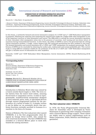 18
International Journal of Research and Innovation (IJRI)
International Journal of Research and Innovation (IJRI)
CPREDICTION OF INVERSE KINEMATICS SOLUTION
OF A REDUNDANT MANIPULATOR USING ANFIS
Manish.B.J 1
, Dilip Maha2
, K.rajanikanth3
,
1 Research Scholar, Department Of Mechanical Engineering, Aurora's Scientific Technological & Research Academy, Hyderabad, India
2 Professor , Department Of Mechanical Engineering, Aurora's Scientific Technological & Research Academy, Hyderabad, India
3 Associate professor,Department Of Mechanical Engineering, Aurora's Scientific Technological & Research Academy, Hyderabad, India
*Corresponding Author:
Manish.B.J ,
Research Scholar, Department Of Mechanical Engineering,
Aurora's Scientific Technological & Research Academy,
Hyderabad, India
Published: July 28, 2014
Review Type: peer reviewed
Volume: I, Issue : II
Citation: Manish.B.J, Research Scholar (2014)
CPREDICTION OF INVERSE KINEMATICS SOLUTION OF
A REDUNDANT MANIPULATOR USING ANFIS
INTRODUCTION
Introduction to Robotics Word robot was coined by
a Czech novelist Karel Capek in 1920. The term ro-
bot derives from the Czech word robota, meaning
forced work or compulsory service. A robot is repro-
grammable, multifunctional manipulator designed
to move material, parts, tools, or specialized devices
through various programmed motions for the per-
formance of a variety of tasks [1]. A simpler version
it can be define as, an automatic device that per-
forms functions normally ascribed to humans or a
machine in the form of a human.
History of Robotics The first industrial robot named
UNIMATE; it is the first programmable robot de-
signed by George Devol in1954, who coined the
term Universal Automation. The first UNIMATE was
installed at a General Motors plant to work with
heated die-casting machines
The first industrial robot: UNIMATE
In 1978, the Puma (Programmable Universal Ma-
chine for Assembly) robot is developed by Victor
Scheinman at pioneering robot company Unimation
with a General Motors design support. These robots
are widely used in various organisations such as
Nokia Corporation, NASA, Robotics and Welding or-
ganization.
Abstract
In this thesis, a method for forward and inverse kinematics analysis of a 5-DOF and a 7- DOF Redundant manipulator
is proposed. Obtaining the trajectory and computing the required joint angles for a higher DOF robot manipulator is one
of the important concerns in robot kinematics and control. The difficulties in solving the inverse kinematics equations
of these redundant robot manipulator arises due to the presence of uncertain, time varying and non-linear nature of
equations having transcendental functions. In this thesis, the ability of ANFIS is used to the generated data for solving
inverse kinematics problem. A single- output Sugeno-type FIS using grid partitioning has been modeled in this work.
The forward kinematics and inverse kinematics for a 5-DOF and 7-DOF manipulator are analyzed systemically. The Ef-
ficiency of ANFIS can be concluded by observing the surface plot, residual plot and normal probability plot. This current
study in using different nonlinear models for the prediction of the IKs of a 5-DOF and 7-DOF Redundant manipulator
will give a valuable source of information for other modellers.
Keywords: 5-DOF and 7-DOF Redundant Robot Manipulator; Inverse kinematics; ANFIS; Denavit-Harbenterg (D-H)
notation.
1401-1402
 