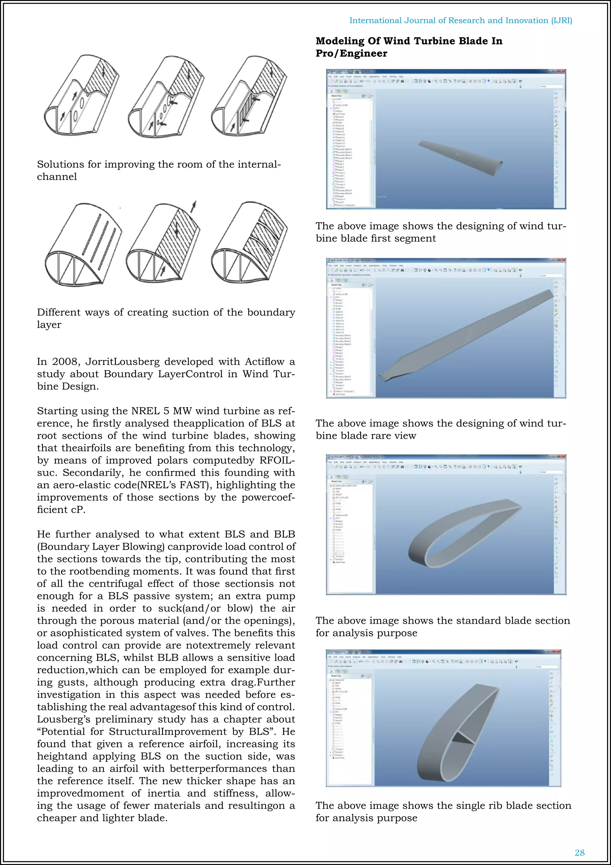 28
International Journal of Research and Innovation (IJRI)
Solutions for improving the room of the internal-
channel
Different ways of creating suction of the boundary
layer
In 2008, JorritLousberg developed with Actiflow a
study about Boundary LayerControl in Wind Tur-
bine Design.
Starting using the NREL 5 MW wind turbine as ref-
erence, he firstly analysed theapplication of BLS at
root sections of the wind turbine blades, showing
that theairfoils are benefiting from this technology,
by means of improved polars computedby RFOIL-
suc. Secondarily, he confirmed this founding with
an aero-elastic code(NREL’s FAST), highlighting the
improvements of those sections by the powercoef-
ficient cP.
He further analysed to what extent BLS and BLB
(Boundary Layer Blowing) canprovide load control of
the sections towards the tip, contributing the most
to the rootbending moments. It was found that first
of all the centrifugal effect of those sectionsis not
enough for a BLS passive system; an extra pump
is needed in order to suck(and/or blow) the air
through the porous material (and/or the openings),
or asophisticated system of valves. The benefits this
load control can provide are notextremely relevant
concerning BLS, whilst BLB allows a sensitive load
reduction,which can be employed for example dur-
ing gusts, although producing extra drag.Further
investigation in this aspect was needed before es-
tablishing the real advantagesof this kind of control.
Lousberg’s preliminary study has a chapter about
“Potential for StructuralImprovement by BLS”. He
found that given a reference airfoil, increasing its
heightand applying BLS on the suction side, was
leading to an airfoil with betterperformances than
the reference itself. The new thicker shape has an
improvedmoment of inertia and stiffness, allow-
ing the usage of fewer materials and resultingon a
cheaper and lighter blade.
Modeling Of Wind Turbine Blade In
Pro/Engineer
The above image shows the designing of wind tur-
bine blade first segment
The above image shows the designing of wind tur-
bine blade rare view
The above image shows the standard blade section
for analysis purpose
The above image shows the single rib blade section
for analysis purpose
 