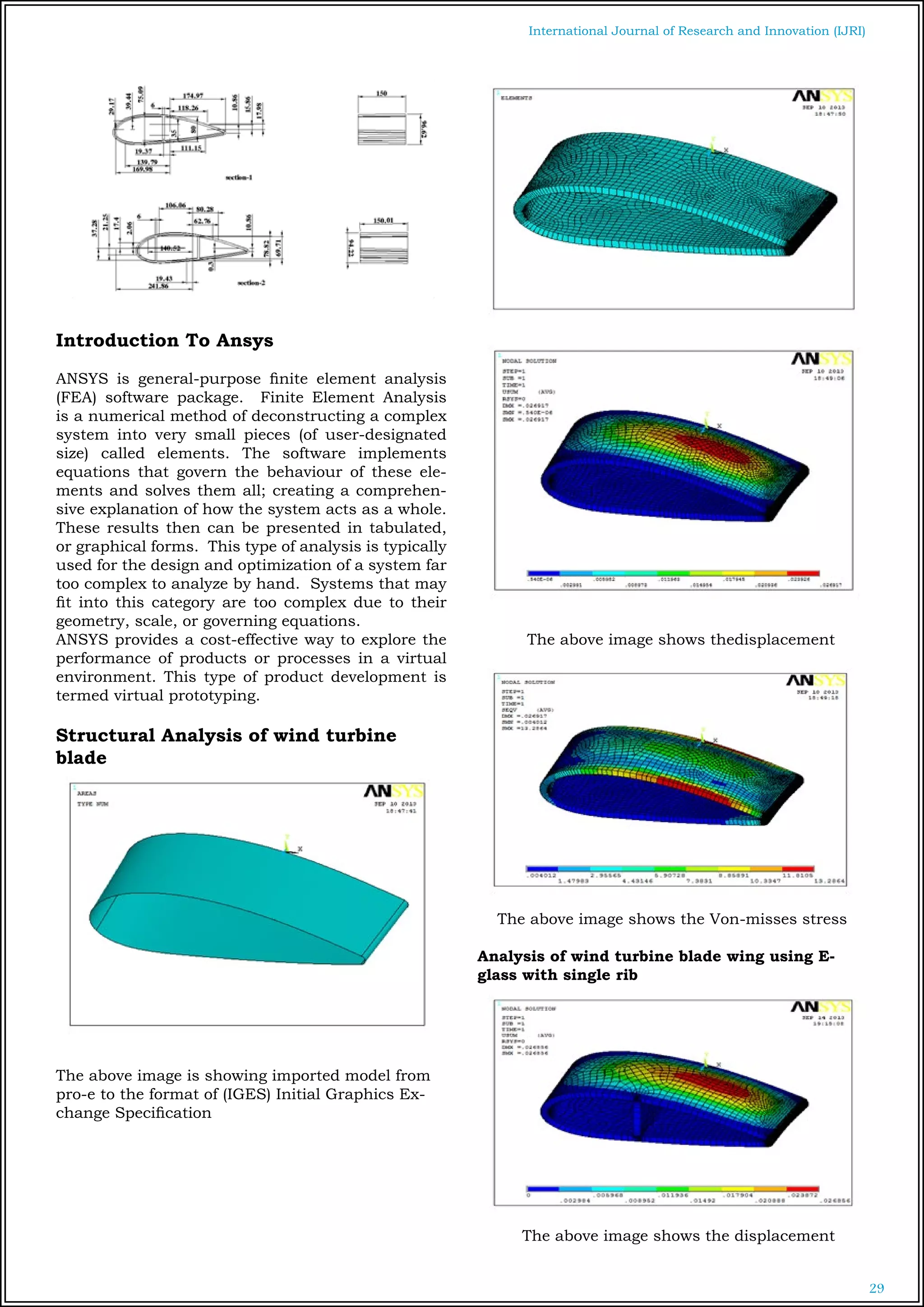 29
International Journal of Research and Innovation (IJRI)
Introduction To Ansys
ANSYS is general-purpose finite element analysis
(FEA) software package. Finite Element Analysis
is a numerical method of deconstructing a complex
system into very small pieces (of user-designated
size) called elements. The software implements
equations that govern the behaviour of these ele-
ments and solves them all; creating a comprehen-
sive explanation of how the system acts as a whole.
These results then can be presented in tabulated,
or graphical forms. This type of analysis is typically
used for the design and optimization of a system far
too complex to analyze by hand. Systems that may
fit into this category are too complex due to their
geometry, scale, or governing equations.
ANSYS provides a cost-effective way to explore the
performance of products or processes in a virtual
environment. This type of product development is
termed virtual prototyping.
Structural Analysis of wind turbine
blade
The above image is showing imported model from
pro-e to the format of (IGES) Initial Graphics Ex-
change Specification
The above image shows thedisplacement
The above image shows the Von-misses stress
Analysis of wind turbine blade wing using E-
glass with single rib
The above image shows the displacement
 