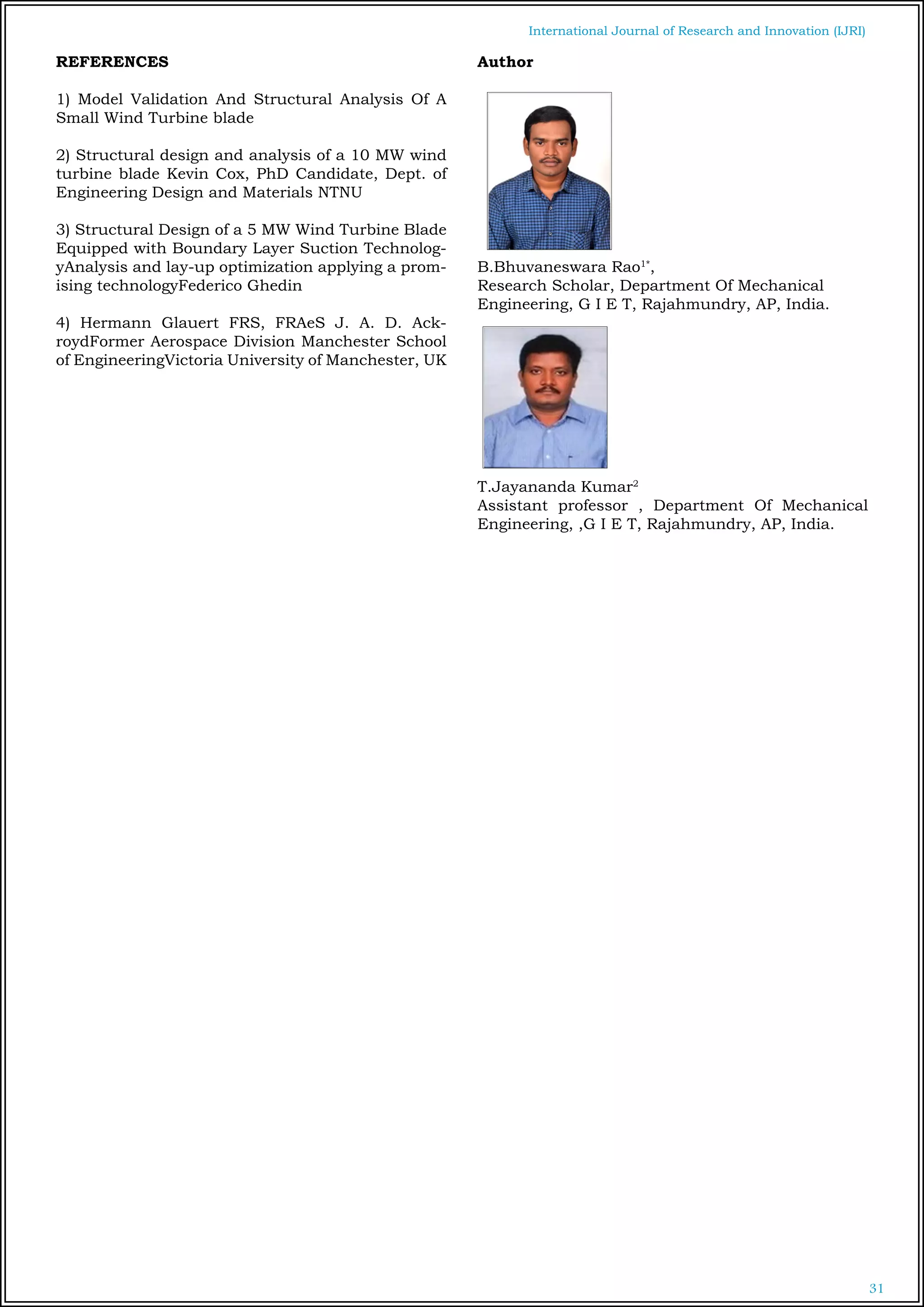 31
International Journal of Research and Innovation (IJRI)
REFERENCES
1) Model Validation And Structural Analysis Of A
Small Wind Turbine blade
2) Structural design and analysis of a 10 MW wind
turbine blade Kevin Cox, PhD Candidate, Dept. of
Engineering Design and Materials NTNU
3) Structural Design of a 5 MW Wind Turbine Blade
Equipped with Boundary Layer Suction Technolog-
yAnalysis and lay-up optimization applying a prom-
ising technologyFederico Ghedin
4) Hermann Glauert FRS, FRAeS J. A. D. Ack-
roydFormer Aerospace Division Manchester School
of EngineeringVictoria University of Manchester, UK
Author
B.Bhuvaneswara Rao1*
,
Research Scholar, Department Of Mechanical
Engineering, G I E T, Rajahmundry, AP, India.
T.Jayananda Kumar2
Assistant professor , Department Of Mechanical
Engineering, ,G I E T, Rajahmundry, AP, India.
 