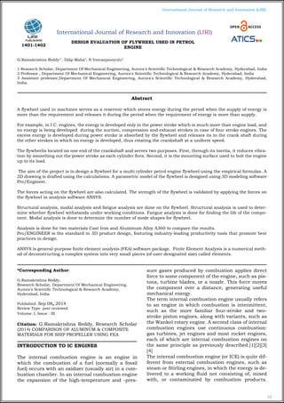 32
International Journal of Research and Innovation (IJRI)
International Journal of Research and Innovation (IJRI)
DESIGN EVALUATION OF FLYWHEEL USED IN PETROL
ENGINE
G.Ramakrishna Reddy1*
, Dilip Maha2
, N.Veeranjaneyulu3
1 Research Scholar, Department Of Mechanical Engineering, Aurora's Scientific Technological & Research Academy, Hyderabad, India
2 Professor , Department Of Mechanical Engineering, Aurora's Scientific Technological & Research Academy, Hyderabad, India
3 Assistant professor,Department Of Mechanical Engineering, Aurora's Scientific Technological & Research Academy, Hyderabad,
India.
*Corresponding Author:
G.Ramakrishna Reddy,
Research Scholar, Department Of Mechanical Engineering,
Aurora's Scientific Technological & Research Academy,
Hyderabad, India
Published: Sep 08, 2014
Review Type: peer reviewed
Volume: I, Issue : III
Citation: G.Ramakrishna Reddy, Research Scholar
(2014) COMPARISON OF ALUMINUM & COMPOSITE
MATERIALS FOR SHIP PROPELLER USING FEA
INTRODUCTION TO IC ENGINES
The internal combustion engine is an engine in
which the combustion of a fuel (normally a fossil
fuel) occurs with an oxidizer (usually air) in a com-
bustion chamber. In an internal combustion engine
the expansion of the high-temperature and -pres-
sure gases produced by combustion applies direct
force to some component of the engine, such as pis-
tons, turbine blades, or a nozzle. This force moves
the component over a distance, generating useful
mechanical energy.
The term internal combustion engine usually refers
to an engine in which combustion is intermittent,
such as the more familiar four-stroke and two-
stroke piston engines, along with variants, such as
the Wankel rotary engine. A second class of internal
combustion engines use continuous combustion:
gas turbines, jet engines and most rocket engines,
each of which are internal combustion engines on
the same principle as previously described.[1][2][3]
[4]
The internal combustion engine (or ICE) is quite dif-
ferent from external combustion engines, such as
steam or Stirling engines, in which the energy is de-
livered to a working fluid not consisting of, mixed
with, or contaminated by combustion products.
Abstract
A flywheel used in machines serves as a reservoir which stores energy during the period when the supply of energy is
more than the requirement and releases it during the period when the requirement of energy is more than supply.
For example, in I.C. engines, the energy is developed only in the power stroke which is much more than engine load, and
no energy is being developed during the suction, compression and exhaust strokes in case of four stroke engines. The
excess energy is developed during power stroke is absorbed by the flywheel and releases its to the crank shaft during
the other strokes in which no energy is developed, thus rotating the crankshaft at a uniform speed.
The flywheelis located on one end of the crankshaft and serves two purposes. First, through its inertia, it reduces vibra-
tion by smoothing out the power stroke as each cylinder fires. Second, it is the mounting surface used to bolt the engine
up to its load.
The aim of the project is to design a flywheel for a multi cylinder petrol engine flywheel using the empirical formulas. A
2D drawing is drafted using the calculations. A parametric model of the flywheel is designed using 3D modeling software
Pro/Engineer.
The forces acting on the flywheel are also calculated. The strength of the flywheel is validated by applying the forces on
the flywheel in analysis software ANSYS.
Structural analysis, modal analysis and fatigue analysis are done on the flywheel. Structural analysis is used to deter-
mine whether flywheel withstands under working conditions. Fatigue analysis is done for finding the life of the compo-
nent. Modal analysis is done to determine the number of mode shapes for flywheel.
Analysis is done for two materials Cast Iron and Aluminum Alloy A360 to compare the results.
Pro/ENGINEER is the standard in 3D product design, featuring industry-leading productivity tools that promote best
practices in design.
ANSYS is general-purpose finite element analysis (FEA) software package. Finite Element Analysis is a numerical meth-
od of deconstructing a complex system into very small pieces (of user-designated size) called elements.
1401-1402
 