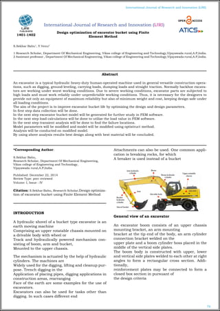 76
International Journal of Research and Innovation (IJRI)
International Journal of Research and Innovation (IJRI)
Design optimization of excavator bucket using Finite
Element Method
S.Sekhar Babu1
, Y.Venu2
1 Research Scholar, Department Of Mechanical Engineering, Vikas college of Engineering and Technology,Vijayawada rural,A.P,India.
2 Assistant professor , Department Of Mechanical Engineering, Vikas college of Engineering and Technology,Vijayawada rural,A.P,India.
*Corresponding Author:
S.Sekhar Babu,
Research Scholar, Department Of Mechanical Engineering,
Vikas college of Engineering and Technology,
Vijayawada rural,A.P,India.
Published: December 22, 2014
Review Type: peer reviewed
Volume: I, Issue : IV
Citation: S.Sekhar Babu, Research Scholar,Design optimiza-
tion of excavator bucket using Finite Element Method
INTRODUCTION
A hydraulic shovel of a bucket type excavator is an
earth moving machine
Comprising an upper rotatable chassis mounted on
a drivable body with wheel or
Track and hydraulically powered mechanism con-
sisting of boom, arm and bucket,
Mounted to the upper chassis.
The mechanism is actuated by the help of hydraulic
cylinders. The machines are
Widely used for the digging, lifting and cleanup pur-
pose. Trench digging in the
Application of placing pipes, digging applications in
construction areas, rearranging
Face of the earth are some examples for the use of
excavators.
Excavators can also be used for tasks other than
digging. In such cases different end
Attachments can also be used. One common appli-
cation is breaking rocks, for which
A breaker is used instead of a bucket
General view of an excavator
An excavator boom consists of an upper chassis
mounting bracket, an arm mounting
bracket at the tip end of the body, an arm cylinder
connection bracket welded on the
upper plate and a boom cylinder boss placed in the
middle of the vertical side plates.
The boom body is constructed with upper, lower
and vertical side plates welded to each other at right
angles to form a rectangular cross section. Addi-
tionally,
reinforcement plates may be connected to form a
closed box section in pursuant of
the design criteria
Abstract
An excavator is a typical hydraulic heavy-duty human-operated machine used in general versatile construction opera-
tions, such as digging, ground leveling, carrying loads, dumping loads and straight traction. Normally backhoe excava-
tors are working under worst working conditions. Due to severe working conditions, excavator parts are subjected to
high loads and must work reliably under unpredictable working conditions. Thus, it is necessary for the designers to
provide not only an equipment of maximum reliability but also of minimum weight and cost, keeping design safe under
all loading conditions.
The aim of the project is to improve excavator bucket life by optimizing the design and design parameters.
In first step data collection will be done.
In the next step excavator bucket model will be generated for further study in FEM software.
In the next step load calculations will be done to utilize the load value in FEM software.
In the next step transient analysis will be done to find the failure locations.
Model parameters will be modified and model will be modified using optistruct method.
Analysis will be conducted on modified model.
By using above analysis results best design along with best material will be concluded.
1401-1402
 