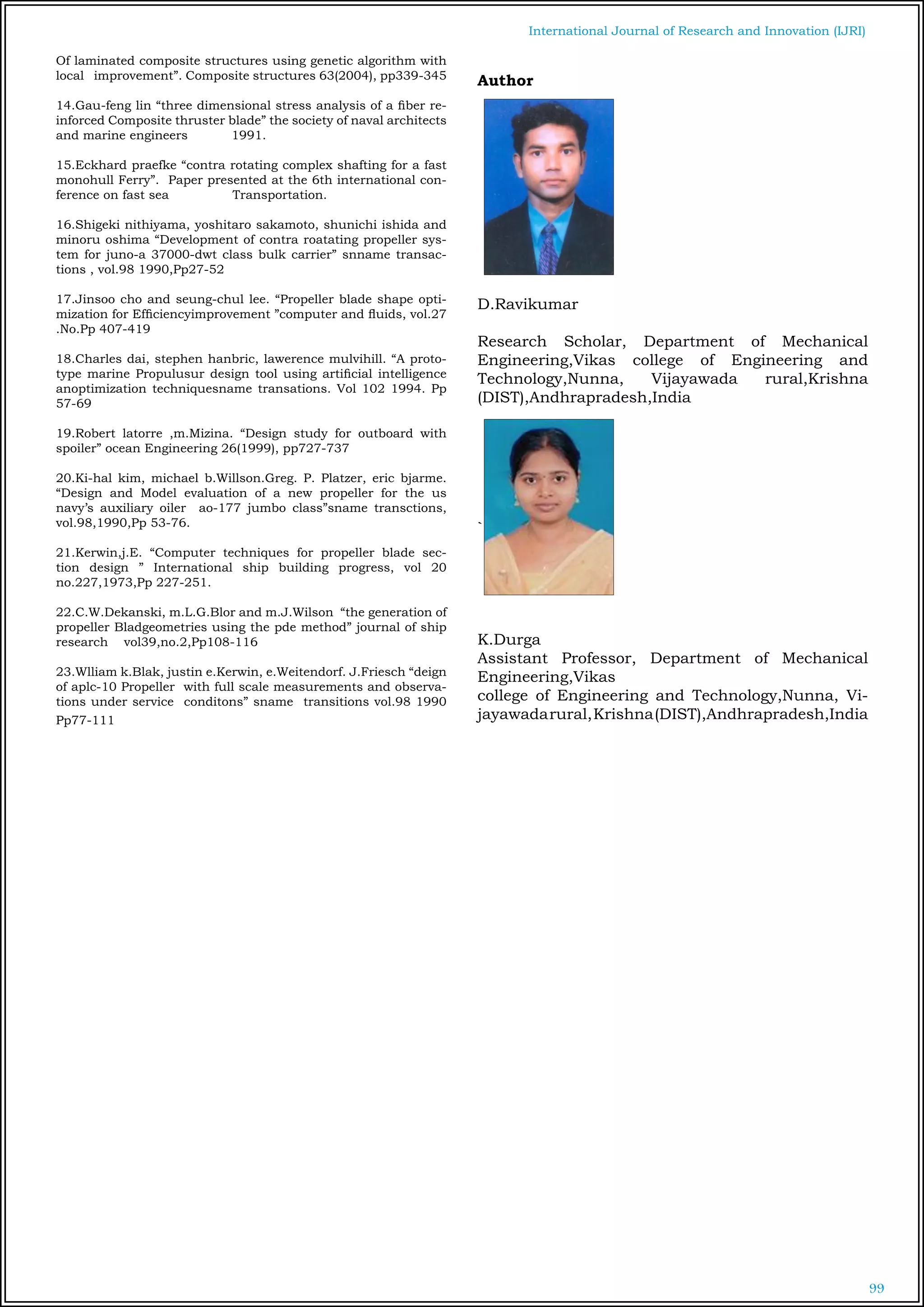 99
International Journal of Research and Innovation (IJRI)
Of laminated composite structures using genetic algorithm with
local improvement”. Composite structures 63(2004), pp339-345
14.Gau-feng lin “three dimensional stress analysis of a fiber re-
inforced Composite thruster blade” the society of naval architects
and marine engineers 1991.
15.Eckhard praefke “contra rotating complex shafting for a fast
monohull Ferry”. Paper presented at the 6th international con-
ference on fast sea Transportation.
16.Shigeki nithiyama, yoshitaro sakamoto, shunichi ishida and
minoru oshima “Development of contra roatating propeller sys-
tem for juno-a 37000-dwt class bulk carrier” snname transac-
tions , vol.98 1990,Pp27-52
17.Jinsoo cho and seung-chul lee. “Propeller blade shape opti-
mization for Efficiencyimprovement ”computer and fluids, vol.27
.No.Pp 407-419
18.Charles dai, stephen hanbric, lawerence mulvihill. “A proto-
type marine Propulusur design tool using artificial intelligence
anoptimization techniquesname transations. Vol 102 1994. Pp
57-69
19.Robert latorre ,m.Mizina. “Design study for outboard with
spoiler” ocean Engineering 26(1999), pp727-737
20.Ki-hal kim, michael b.Willson.Greg. P. Platzer, eric bjarme.
“Design and Model evaluation of a new propeller for the us
navy’s auxiliary oiler ao-177 jumbo class”sname transctions,
vol.98,1990,Pp 53-76.
21.Kerwin,j.E. “Computer techniques for propeller blade sec-
tion design ” International ship building progress, vol 20
no.227,1973,Pp 227-251.
22.C.W.Dekanski, m.L.G.Blor and m.J.Wilson “the generation of
propeller Bladgeometries using the pde method” journal of ship
research vol39,no.2,Pp108-116
23.Wlliam k.Blak, justin e.Kerwin, e.Weitendorf. J.Friesch “deign
of aplc-10 Propeller with full scale measurements and observa-
tions under service conditons” sname transitions vol.98 1990
Pp77-111
Author
D.Ravikumar
Research Scholar, Department of Mechanical
Engineering,Vikas college of Engineering and
Technology,Nunna, Vijayawada rural,Krishna
(DIST),Andhrapradesh,India
`
K.Durga
Assistant Professor, Department of Mechanical
Engineering,Vikas
college of Engineering and Technology,Nunna, Vi-
jayawadarural,Krishna(DIST),Andhrapradesh,India
 