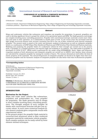 93
International Journal of Research and Innovation (IJRI)
International Journal of Research and Innovation (IJRI)
COMPARISON OF ALUMINUM & COMPOSITE MATERIALS
FOR SHIP PROPELLER USING FEA
D.Ravikumar 1*
, K.Durga2
,
1 Research Scholar, Department Of Mechanical Engineering, Vikas college of Engineering and Technology,Vijayawada rural,India
2 Assistant professor , Department Of Mechanical Engineering, Vikas college of Engineering and Technology,Vijayawada rural,India
*Corresponding Author:
D.Ravikumar ,
Research Scholar, Department Of Mechanical Engineering,
Vikas college of Engineering and Technology,
Vijayawada rural,India
Published: January 22, 2015
Review Type: peer reviewed
Volume: II, Issue : I
Citation: D.Ravikumar, Research Scholar (2015)
COMPARISON OF ALUMINUM & COMPOSITE MATERI-
ALS FOR SHIP PROPELLER USING FEA
INTRODUCTION
Motivation for the Project
Ships and under water vehicles like submarines,
torpedoes and submersibles etc., Uses propeller
for propulsion. The blade geometry and its design
is more complex involving many controlling param-
eters. The strength analysis of such complex 3d
blades with conventional formulas will give less ac-
curate values. In such cases numerical analysis (fi-
nite element analysis) gives comparable results with
experimental values.
In the present project the propeller blade material is
converted from aluminum metal to fiber reinforced
composite material for underwater vehicle propeller.
Such complex analysis can be easily solved by finite
element method techniques.
		 3-Bladed
		 4-Bladed
Abstract
Ships and underwater vehicles like submarine and torpedoes use propeller for propulsion. In general, propellers are
used to develop significant thrust to propel the vehicle at its operational speed and RPM. The blade geometry and design
are complex involving many controlling parameters. Propeller with conventional isotropic materials creates more vibra-
tion and noise in their operation. It is undesirable in stealth point of view. In the recent years the increased need for
light weight structural element with acoustic insulation has led to the use of fiber reinforced multi layered composite
propeller. The present work is aimed at the static and dynamic analysis of alluminium as well as composite propeller
which is a combination of GFRP (Glass Fiber Reinforced Plastics) and CFRP (Carbon Fiber Reinforced Plastics) materials.
Modeling and analyzing the propeller blade of a underwater vehicle for their strength are carried out in the present
work. A propeller is a complex geometry and requires high end modeling in its software. The solid model of propeller is
developed in CATIA V5 R17. HEXA mesh is generated for the model using HYPERMESH. Static, Eigen and frequency
responses analysis of both alluminium and composite propeller are carried out in ANSYS. Inter laminar shear stresses
are calculated for composite propeller by varying the number of layers. The stresses obtained are well within the limit of
elastic property of the materials. The natural frequencies of composite propeller are found to be higher than that of al-
luminium propeller and the harmonic analysis of composite propeller are also better than that of alluminium propeller.
1401-1402
 
