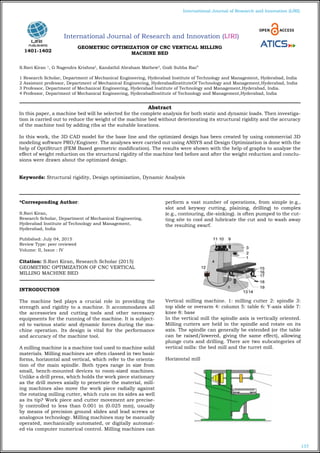 157
International Journal of Research and Innovation (IJRI)
International Journal of Research and Innovation (IJRI)
GEOMETRIC OPTIMIZATION OF CNC VERTICAL MILLING
MACHINE BED
S.Ravi Kiran 1
, G Nagendra Krishna2
, Kandathil Abraham Mathew3
, Godi Subba Rao4
1 Research Scholar, Department of Mechanical Engineering, Hyderabad Institute of Technology and Management, Hyderabad, India
2 Assistant professor, Department of Mechanical Engineering, HyderabadInstituteOf Technology and Management,Hyderabad, India
3 Professor, Department of Mechanical Engineering, Hyderabad Institute of Technology and Management,Hyderabad, India.
4 Professor, Department of Mechanical Engineering, HyderabadInstitute of Technology and Management,Hyderabad, India
*Corresponding Author:
S.Ravi Kiran,
Research Scholar, Department of Mechanical Engineering,
Hyderabad Institute af Technology and Management,
Hyderabad, India
Published: July 04, 2015
Review Type: peer reviewed
Volume: II, Issue : IV
Citation: S.Ravi Kiran, Research Scholar (2015)
GEOMETRIC OPTIMIZATION OF CNC VERTICAL
MILLING MACHINE BED
INTRODUCTION
The machine bed plays a crucial role in providing the
strength and rigidity to a machine. It accommodates all
the accessories and cutting tools and other necessary
equipments for the running of the machine. It is subject-
ed to various static and dynamic forces during the ma-
chine operation. Its design is vital for the performance
and accuracy of the machine tool.
A milling machine is a machine tool used to machine solid
materials. Milling machines are often classed in two basic
forms, horizontal and vertical, which refer to the orienta-
tion of the main spindle. Both types range in size from
small, bench-mounted devices to room-sized machines.
Unlike a drill press, which holds the work piece stationary
as the drill moves axially to penetrate the material, mill-
ing machines also move the work piece radially against
the rotating milling cutter, which cuts on its sides as well
as its tip? Work piece and cutter movement are precise-
ly controlled to less than 0.001 in (0.025 mm), usually
by means of precision ground slides and lead screws or
analogous technology. Milling machines may be manually
operated, mechanically automated, or digitally automat-
ed via computer numerical control. Milling machines can
perform a vast number of operations, from simple (e.g.,
slot and keyway cutting, plaining, drilling) to complex
(e.g., contouring, die-sinking). is often pumped to the cut-
ting site to cool and lubricate the cut and to wash away
the resulting swarf.
Vertical milling machine. 1: milling cutter 2: spindle 3:
top slide or overarm 4: column 5: table 6: Y-axis slide 7:
knee 8: base
In the vertical mill the spindle axis is vertically oriented.
Milling cutters are held in the spindle and rotate on its
axis. The spindle can generally be extended (or the table
can be raised/lowered, giving the same effect), allowing
plunge cuts and drilling. There are two subcategories of
vertical mills: the bed mill and the turret mill.
Horizontal mill
Abstract
In this paper, a machine bed will be selected for the complete analysis for both static and dynamic loads. Then investiga-
tion is carried out to reduce the weight of the machine bed without deteriorating its structural rigidity and the accuracy
of the machine tool by adding ribs at the suitable locations.
In this work, the 3D CAD model for the base line and the optimized design has been created by using commercial 3D
modeling software PRO/Engineer. The analyses were carried out using ANSYS and Design Optimization is done with the
help of OptiStruct (FEM Based geometric modification). The results were shown with the help of graphs to analyze the
effect of weight reduction on the structural rigidity of the machine bed before and after the weight reduction and conclu-
sions were drawn about the optimized design.
Keywords: Structural rigidity, Design optimization, Dynamic Analysis
1401-1402
 