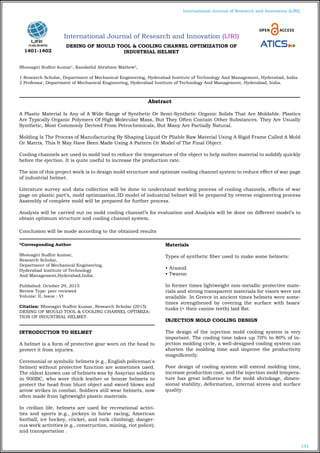 191
International Journal of Research and Innovation (IJRI)
International Journal of Research and Innovation (IJRI)
DESING OF MOULD TOOL & COOLING CHANNEL OPTIMIZATION OF
INDUSTRIAL HELMET
Bhonagiri Sudhir kumar1
, Kandathil Abraham Mathew2
,
1 Research Scholar, Department of Mechanical Engineering, Hyderabad Institute of Technology And Management, Hyderabad, India.
2 Professor, Department of Mechanical Engineering, Hyderabad Institute of Technology And Management, Hyderabad, India.
*Corresponding Author:
Bhonagiri Sudhir kumar,
Research Scholar,
Department of Mechanical Engineering,
Hyderabad Institute of Technology
And Management,Hyderabad,India.
Published: October 29, 2015
Review Type: peer reviewed
Volume: II, Issue : VI
Citation: Bhonagiri Sudhir kumar, Research Scholar (2015)
DESING OF MOULD TOOL & COOLING CHANNEL OPTIMIZA-
TION OF INDUSTRIAL HELMET.
INTRODUCTION TO HELMET
A helmet is a form of protective gear worn on the head to
protect it from injuries.
Ceremonial or symbolic helmets (e.g., English policeman's
helmet) without protective function are sometimes used.
The oldest known use of helmets was by Assyrian soldiers
in 900BC, who wore thick leather or bronze helmets to
protect the head from blunt object and sword blows and
arrow strikes in combat. Soldiers still wear helmets, now
often made from lightweight plastic materials.
In civilian life, helmets are used for recreational activi-
ties and sports (e.g., jockeys in horse racing, American
football, ice hockey, cricket, and rock climbing); danger-
ous work activities (e.g., construction, mining, riot police);
and transportation .
Materials
Types of synthetic fiber used to make some helmets:
• Aramid
• Twaron
In former times lightweight non-metallic protective mate-
rials and strong transparent materials for visors were not
available. In Greece in ancient times helmets were some-
times strengthened by covering the surface with boars'
tusks (= their canine teeth) laid flat.
INJECTION MOLD COOLING DESIGN
The design of the injection mold cooling system is very
important. The cooling time takes up 70% to 80% of in-
jection molding cycle, a well-designed cooling system can
shorten the molding time and improve the productivity
magnificently.
Poor design of cooling system will extend molding time,
increase production cost, and the injection mold tempera-
ture has great influence to the mold shrinkage, dimen-
sional stability, deformation, internal stress and surface
quality.
Abstract
A Plastic Material Is Any of A Wide Range of Synthetic Or Semi-Synthetic Organic Solids That Are Moldable. Plastics
Are Typically Organic Polymers Of High Molecular Mass, But They Often Contain Other Substances. They Are Usually
Synthetic, Most Commonly Derived From Petrochemicals, But Many Are Partially Natural.
Molding Is The Process of Manufacturing By Shaping Liquid Or Pliable Raw Material Using A Rigid Frame Called A Mold
Or Matrix. This It May Have Been Made Using A Pattern Or Model of The Final Object.
Cooling channels are used in mold tool to reduce the temperature of the object to help molten material to solidify quickly
before the ejection. It is quite useful to increase the production rate.
The aim of this project work is to design mold structure and optimize cooling channel system to reduce effect of war page
of industrial helmet.
Literature survey and data collection will be done to understand working process of cooling channels, effects of war
page on plastic part’s, mold optimization.3D model of industrial helmet will be prepared by reverse engineering process
Assembly of complete mold will be prepared for further process.
Analysis will be carried out on mold cooling channel’s for evaluation and Analysis will be done on different model’s to
obtain optimum structure and cooling channel system.
Conclusion will be mode according to the obtained results
1401-1402
 