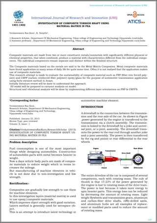 100
International Journal of Research and Innovation (IJRI)
International Journal of Research and Innovation (IJRI)
INVESTIGATION OF COMPOSITE TORSION SHAFT USING
MATERIAL MATRIX IN FEA
Venkateswara Rao Kora1
, K. Deepthi2
,
1 Research Scholar, Department Of Mechanical Engineering, Vikas college of Engineering and Technology,Vijayawada rural,India
2 Assistant professor , Department Of Mechanical Engineering, Vikas college of Engineering and Technology,Vijayawada rural,India
*Corresponding Author:
Venkateswara Rao Kora ,
Research Scholar, Department Of Mechanical Engineering,
Vikas college of Engineering and Technology,
Vijayawada rural,India
Published: January 22, 2015
Review Type: peer reviewed
Volume: II, Issue : I
Citation:VenkateswaraRaoKora,ResearchScholar (2015)
INVESTIGATION OF COMPOSITE TORSION SHAFT US-
ING MATERIAL MATRIX IN FEA
Problem description
Fuel consumption is one of the most important
things while designing automobiles. Construction
of automobiles parts with metal becomes heavier in
weight.
Now a days vehicle body parts are made of compos-
ite materials to reduce weight which in terms in-
creases the mileage.
But manufacturing of machine elements in vehi-
cle is not done due to non-investigation and low
strength.
Rectification:-
Composites are gradually low strength to use them
for machine elements.
In this investigation layers (material matrix) is used
to use epoxy/composite materials.
Which improves object strength with good variation.
Layers method is generally used for aerospace ob-
ject.
This is an attempt to introduce latest technology in
automotive machine element.
INTRODUCTION
A driveshaft is the connection between the transmis-
sion and the rear axle of the car. As shown in Figure
,power generated by the engine is transferred to the
transmission via a clutch assembly. The transmis-
sion is linked to the driveshaft by a yoke and univer-
sal joint, or u-joint, assembly. The driveshaft trans-
mits the power to the rear end through another yoke
and u-joint assembly. The power is then transferred
by the rig and pinion or rear differential to the rear
wheels.
The entire driveline of the car is composed of several
components, each with rotating mass. The rule of
thumb is that 17-22% of the power generated by
the engine is lost to rotating mass of the drive train.
The power is lost because it takes more energy to
spin heavier parts. This energy loss can be reduced
by decreasing the amount of rotating mass. Light
weight flywheels and transmission gears, aluminum
and carbon-fiber drive shafts, riffle-drilled axels,
and aluminum hubs are all examples of replace-
ment or modified parts used to reduce the amount
of rotating mass.
Abstract
Composite materials are made from two or more constituent metals/nonmetals with significantly different physical or
chemical properties, that when combined, produce a material with characteristics different from the individual compo-
nents. The individual components remain separate and distinct within the finished structure.
The Composite materials based on the metals are said to be the Metal Matrix Composites. Metal composite materials
have found application in many areas of daily life for quite some time. Often it is not realized that the application makes
use of composite materials.
This research attempt is made to evaluate the sustainability of composite material such as FRP (fiber rein forced poly-
mer) and CRFP (carbon reinforced fiber polymer) epoxy/glass for the purpose of automotive transmission application
using finite element method in Ansys.
Initially literature review will be done to understand the approach.
3D model will be prepared to carryout analysis on model.
Structural and vibrational analysis will be done by implementing different layer orientations on FRP & CRFP’S.
1401-1402
 