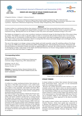 150
International Journal of Research and Innovation (IJRI)
International Journal of Research and Innovation (IJRI)
DESIGN AND ANALYSIS OF STEAM TURBINE BLADE AND
SHAFT ASSEMBLY
G Nagendra Krishna, 1
, K.Rajesh.2
, A.Swarna Kumari3
,
1 Research Scholar, Department of Mechanical Engineering,University college of Engineering, JNTU, Kakinada,India
2 Assistant Professor , Department of Mechanical Engineering, Malla Reddy Engineering College( Autonomous), Hyderabad, India
3 professor , Department of Mechanical Engineering, University college of Engineering, JNTU, Kakinada,India
*Corresponding Author:
G Nagendra Krishna,,
Research Scholar, Department Of Mechanical Engineering,
University college of Engineering, JNTU, Kakinada,India
Published: July 04, 2015
Review Type: peer reviewed
Volume: II, Issue : IV
Citation: G Nagendra Krishna, Research Scholar (2015)
DESIGN AND ANALYSIS OF STEAM TURBINE BLADE AND
SHAFT ASSEMBLY
INTRODUCTION
STEAM TURBINE
A turbine is a rotary mechanical device that extracts en-
ergy from a fluid flow and converts it into useful work.
A turbine is a turbo machine with at least one moving
part called a rotor assembly, with blades attached. Mov-
ing fluid acts on the blades so that they move and impart
rotational energy to the rotor. Early turbine examples are
windmills and waterwheels.
The word "turbine" was coined in 1822 by the French min-
ing engineer Claude Burdin from the Latin turbo. Gas,
steam and water turbines usually have a casing around
the blades that contains and controls the working fluid.
Credit for invention of the steam turbine is given both to
the British engineer Sir Charles Parsons (1854–1931) for
invention of the reaction turbine and to Swedish engineer
Gustaf de Laval (1845–1913) for invention of the impulse
turbine. Modern steam turbines frequently employ both
reaction and impulse in the same unit, typically varying
the degree of reaction and impulse from the blade root to
its periphery.
	 Steam turbine showing blade and shaft assembly
STEAM TURBINE
	
A steam turbine is a device that extracts thermal energy
from pressurized steam and uses it to do mechanical
work on a rotating output shaft.
Because the turbine generates rotary motion, it is par-
ticularly suited to be used to drive an electrical genera-
tors and pumps about 90% of all electricity generation in
the United States (1996) is by use of steam turbines. The
steam turbine is a form of heat engine that derives much
of its improvement in thermodynamic efficiency from the
use of multiple stages in the expansion of the steam,
which results in a closer approach to the ideal reversible
expansion process.
The modern steam turbine was invented in 1884 by Sir
Charles Parsons, whose first model was connected to
a dynamo that generated 7.5 kW (10 Hp) of electricity.
The invention of Parson's steam turbine made cheap and
plentiful electricity possible and revolutionized marine
transport and naval warfare. Parsons' design was a reac-
tion type.
Abstract
A steam turbine is a mechanical device that extracts thermal energy from pressurized steam and converts it into
rotary motion. A system of angled and shaped blades arranged on a rotor through which steam is passed to generate
rotational energy. Moving fluid acts on the blades so that they move and impart rotational energy to the rotor.
The blades are designed in such a way to produce maximum rotational energy by directing the flow of the steam along
its surface. The blades are made at specific angles in order to incorporate the net flow of steam over it in its favour.
The blades may be of stationary or fixed and rotary or moving types, and shaft is designed to work in extreme condi-
tions, hear it has to bear the temperature which is coming from the steam and loads (weight and centrifugal force) of
the blades assembly and other assembly parts.
The aim of the project is to design a steam turbine blade and shaft assembly using 3D modelling software Pro/Engi-
neer using the CMM point’s data collected from HPCL Vishakhapatnam. And simulating structural, vibrational and
thermal analysis on assembly of blade and shaft by applying different materials. By conducting above analysis stress-
es developing on blade, mode shape of the blade and thermal behaviour are found. Using analysis results the best
material for both shaft and blade is suggested.
1401-1402
 