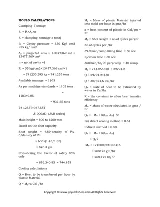 Copyright © www.ijripublishers.com All Rights Reserved
MOULD CALCULATIONS
Clamping Tonnage
Fc = Pc×Ap×n
Fc = clamping tonnage .( tons)
Pc = Cavity pressure = 550 Kg/ cm2
=55 kg/ cm2
Ap = projected area = 1.3477369 m2 =
13477.369 cm2
n = no. of cavity =1
Fc = 55 kg/cm2×13477.369 cm2×1
= 741255.295 kg = 741.255 tons
Available tonnage = 1103
As per machine standards = 1103 tons
=
1103×0.85
= 937.55 tons
741.255T<937.55T
J1000AD (JAD series)
Mold height = 500 to 1200 mm
Based on the shot capacity
Shot weight = 635×density of PA-
6/density of PS
= 635×(1.45/1.05)
= 876.3 gm
Considering the Factor of safety 85%
only
= 876.3×0.85 = 744.855
Cooling calculations
Q = Heat to be transferred per hour by
plastic Material
Q = Mp×a Cal /hr
Mp = Mass of plastic Material injected
into mold per hour in gms/hr
a = heat content of plastic in Cal/gm =
50
Mp = Shot weight × no.of cycles per/hr
No.of cycles per /hr
59.90sec/comp filling time = 60 sec
Ejection time = 30 sec
3600sec/hr/90 per/comp = 40 comp
Mp = 744.855×40 = 29794.2
Q = 29794.2×130
Q = 387324.6 Cal/hr
Qw = Rate of heat to be extracted by
water in Cal/hr
K = the constant to allow heat transfer
efficiency
Mw = Mass of water circulated in gms /
hr
Qw = Mw × K(tout –tin) 50
For direct cooling method = 0.64
Indirect method = 0.50
Qw = Mw × K(tout –tin)
= Q/2
Mw = 1716000/2×0.64×5
= 268125 gm/hr
= 268.125 lit/hr
 
