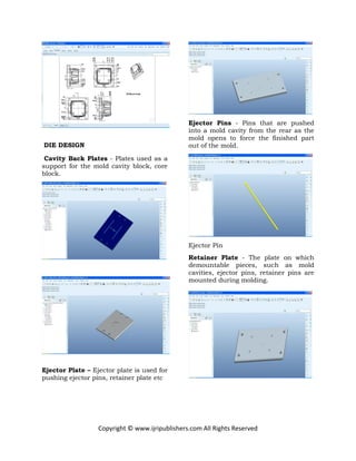 Copyright © www.ijripublishers.com All Rights Reserved
DIE DESIGN
Cavity Back Plates - Plates used as a
support for the mold cavity block, core
block.
Ejector Plate – Ejector plate is used for
pushing ejector pins, retainer plate etc
Ejector Pins - Pins that are pushed
into a mold cavity from the rear as the
mold opens to force the finished part
out of the mold.
Ejector Pin
Retainer Plate - The plate on which
demountable pieces, such as mold
cavities, ejector pins, retainer pins are
mounted during molding.
 