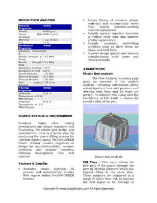 Copyright © www.ijripublishers.com All Rights Reserved
MOULD FLOW ANALYSIS
Physical
Properties
Metric
Density 0.920 g/cc
Linear Mold
Shrinkage
0.012 cm/cm
Melt Flow 11 g/10 min
Ash 10 %
Mechanical
Properties
Metric
Hardness, Rockwell
R
68
Tensile Strength at
Break
18.0 MPa
Tensile Strength,
Yield
22.0 MPa
Elongation at Break 168 %
Elongation at Yield 5.0 %
Tensile Modulus 1.20 GPa
Flexural Strength 25.0 MPa
Flexural Modulus 1.00 GPa
Izod Impact,
Notched
1.28 J/cm
Thermal
Properties
Metric
Deflection
Temperature at 0.46
MPa (66 psi)
52.8 °C
Deflection
Temperature at 1.8
MPa (264 psi)
87.8 °C
PLASTIC ADVISOR in PRO/ENGINEER
Problems found after tooling
development are always expensive and
frustrating. For plastic part design and
manufacture, there is a better way. By
simulating the plastic-filling process for
injection-molded parts, Pro/ENGINEER
Plastic Advisor enables engineers to
design for manufacturability, uncover
problems, and propose remedies,
reducing development time and
expense.
Features & Benefits
• Animates plastic injection fill
process and automatically creates
Web reports within Pro/ENGINEER
browser
• Access library of common plastic
materials and automatically select
from typical injection-molding
machine parameters
• Identify optimal injection locations
to reduce cycle time and improve
product appearance
• Identify potential mold-filling
problems such as short shots, air
traps, and weld lines
• Improve design quality and reduces
manufacturing cycle times and
rework of molds
4-INJECTIONS:
Plastic flow analysis
The Flow Analysis summary page
gives an overview of the model's
analysis, including information about
actual injection time and pressure and
whether weld lines and air traps are
present. In addition, the dialog uses the
Confidence of Fill result to assess the
mould ability of the part.
Plastic flow analysis
Fill Time - This result shows the
flow path of the plastic through the
part by plotting contours which join
regions filling at the same time.
These contours are displayed in a
range of colors from red, to indicate
the first region to fill, through to
 