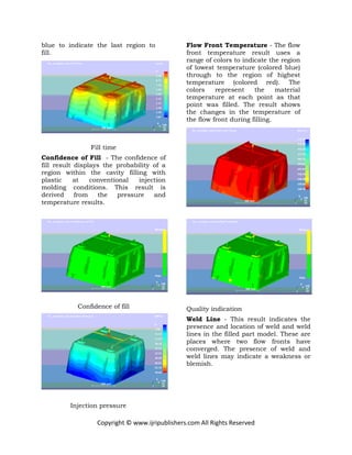Copyright © www.ijripublishers.com All Rights Reserved
blue to indicate the last region to
fill.
Fill time
Confidence of Fill - The confidence of
fill result displays the probability of a
region within the cavity filling with
plastic at conventional injection
molding conditions. This result is
derived from the pressure and
temperature results.
Confidence of fill
Injection pressure
Flow Front Temperature - The flow
front temperature result uses a
range of colors to indicate the region
of lowest temperature (colored blue)
through to the region of highest
temperature (colored red). The
colors represent the material
temperature at each point as that
point was filled. The result shows
the changes in the temperature of
the flow front during filling.
Quality indication
Weld Line - This result indicates the
presence and location of weld and weld
lines in the filled part model. These are
places where two flow fronts have
converged. The presence of weld and
weld lines may indicate a weakness or
blemish.
 
