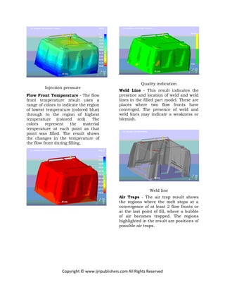 Copyright © www.ijripublishers.com All Rights Reserved
Injection pressure
Flow Front Temperature - The flow
front temperature result uses a
range of colors to indicate the region
of lowest temperature (colored blue)
through to the region of highest
temperature (colored red). The
colors represent the material
temperature at each point as that
point was filled. The result shows
the changes in the temperature of
the flow front during filling.
Quality indication
Weld Line - This result indicates the
presence and location of weld and weld
lines in the filled part model. These are
places where two flow fronts have
converged. The presence of weld and
weld lines may indicate a weakness or
blemish.
Weld line
Air Traps - The air trap result shows
the regions where the melt stops at a
convergence of at least 2 flow fronts or
at the last point of fill, where a bubble
of air becomes trapped. The regions
highlighted in the result are positions of
possible air traps.
 