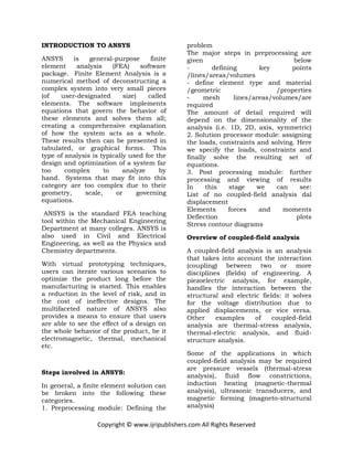 Copyright © www.ijripublishers.com All Rights Reserved
INTRODUCTION TO ANSYS
ANSYS is general-purpose finite
element analysis (FEA) software
package. Finite Element Analysis is a
numerical method of deconstructing a
complex system into very small pieces
(of user-designated size) called
elements. The software implements
equations that govern the behavior of
these elements and solves them all;
creating a comprehensive explanation
of how the system acts as a whole.
These results then can be presented in
tabulated, or graphical forms. This
type of analysis is typically used for the
design and optimization of a system far
too complex to analyze by
hand. Systems that may fit into this
category are too complex due to their
geometry, scale, or governing
equations.
ANSYS is the standard FEA teaching
tool within the Mechanical Engineering
Department at many colleges. ANSYS is
also used in Civil and Electrical
Engineering, as well as the Physics and
Chemistry departments.
With virtual prototyping techniques,
users can iterate various scenarios to
optimize the product long before the
manufacturing is started. This enables
a reduction in the level of risk, and in
the cost of ineffective designs. The
multifaceted nature of ANSYS also
provides a means to ensure that users
are able to see the effect of a design on
the whole behavior of the product, be it
electromagnetic, thermal, mechanical
etc.
Steps involved in ANSYS:
In general, a finite element solution can
be broken into the following these
categories.
1. Preprocessing module: Defining the
problem
The major steps in preprocessing are
given below
- defining key points
/lines/areas/volumes
- define element type and material
/geometric /properties
- mesh lines/areas/volumes/are
required
The amount of detail required will
depend on the dimensionality of the
analysis (i.e. 1D, 2D, axis, symmetric)
2. Solution processor module: assigning
the loads, constraints and solving. Here
we specify the loads, constraints and
finally solve the resulting set of
equations.
3. Post processing module: further
processing and viewing of results
In this stage we can see:
List of no coupled-field analysis dal
displacement
Elements forces and moments
Deflection plots
Stress contour diagrams
Overview of coupled-field analysis
A coupled-field analysis is an analysis
that takes into account the interaction
(coupling) between two or more
disciplines (fields) of engineering. A
piezoelectric analysis, for example,
handles the interaction between the
structural and electric fields: it solves
for the voltage distribution due to
applied displacements, or vice versa.
Other examples of coupled-field
analysis are thermal-stress analysis,
thermal-electric analysis, and fluid-
structure analysis.
Some of the applications in which
coupled-field analysis may be required
are pressure vessels (thermal-stress
analysis), fluid flow constrictions,
induction heating (magnetic-thermal
analysis), ultrasonic transducers, and
magnetic forming (magneto-structural
analysis)
 