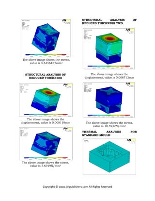 Copyright © www.ijripublishers.com All Rights Reserved
The above image shows the stress,
value is 5.61561N/mm2
STRUCTURAL ANALYSIS OF
REDUCED THICKNESS
The above image shows the
displacement, value is 0.008118mm
The above image shows the stress,
value is 5.6919N/mm2
STRUCTURAL ANALYSIS OF
REDUCED THICKNESS TWO
The above image shows the
displacement, value is 0.008713mm
The above image shows the stress,
value is 10.5942N/mm2
THERMAL ANALYSIS FOR
STANDARD MOULD
 