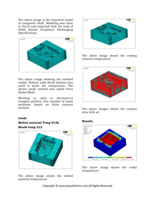 Copyright © www.ijripublishers.com All Rights Reserved
The above image is the imported model
of composite shaft. Modeling was done
in Pro-E and imported with the help of
IGES (Initial Graphical Exchanging
Specification).
The above image showing the meshed
modal. Default solid Brick element was
used to mesh the components. The
shown mesh method was called Tetra
Hydra Mesh.
Meshing is used to deconstruct
complex problem into number of small
problems based on finite element
method.
Loads
Molten material Temp 513k
Mould temp 313
The above image shows the melted
material temperature
The above image shows the cooling
channel temperature
The above images shows the contact
area with air
Results
The above image shows the nodal
temperature
 
