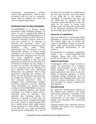 Copyright © www.ijripublishers.com All Rights Reserved
monitoring, management, process
control and maintenance. CAD is more
concerned with the use of computer-
based tools to support the entire life
cycle of engineering system.
INTRODUCTION TO PRO/ENGINEER
Pro/ENGINEER is a feature based,
parametric solid modeling program. As
such, it's use is significantly different
from conventional drafting programs. In
conventional drafting (either manual or
computer assisted), various views of a
part are created in an attempt to
describe the geometry. Each view
incorporates aspects of various features
(surfaces, cuts, radii, holes,
protrusions) but the features are not
individually defined. In feature based
modeling, each feature is individually
described then integrated into the part.
The other significant aspect of
conventional drafting is that the part
geometry is defined by the drawing. If it
is desired to change the size, shape, or
location of a feature, the physical lines
on the drawing must be changed (in
each affected view) then associated
dimensions are updated. When using
parametric modeling, the features are
driven by the dimensions (parameters).
To modify the diameter of a hole, the
hole diameter parameter value is
changed. This automatically modifies
the feature wherever it occurs - drawing
views, assemblies, etc. Another unique
attribute of Pro/ENGINEER is that it is
a solid modeling program. The design
procedure is to create a model, view it,
assemble parts as required, then
generate any drawings which are
required. It should be noted that for
many uses of Pro/E, complete drawings
are never created. A typical design cycle
for a molded plastic part might consist
of the creation of a solid model, export
of an SLA file to a rapid prototyping
system (stereo lithography, etc.), use of
the SLA part in hands-on verification of
fit, form, and function, and then export
of an IGES file to the molder or
toolmaker. A toolmaker will then use
the IGES file to program the NC
machines which will directly create the
mold for the parts. In many such
design cycles, the only print created will
be an inspection drawing with critical
and envelope dimensions shown.
Summary of capabilities
Like any software it is continually being
developed to include new functionality.
The details below aim to outline the
scope of capabilities to give an overview
rather than giving specific details on
the individual functionality of the
product.
Pro/Engineer is a software application
within the CAID/CAD/CAM/CAE
category, along with other similar
products currently on the market.
Engineering Design
Pro/Engineer offers a range of tools to
enable the generation of a complete
digital representation of the product
being designed. In addition to the
general geometry tools there is also the
ability to generate geometry of other
integrated design disciplines such as
industrial and standard pipe work and
complete wiring definitions. Tools are
also available to support collaborative
development.
Manufacturing
By using the fundamental abilities of
the software with regards to the single
data source principle, it provides a rich
set of tools in the manufacturing
environment in the form of tooling
design and simulated CNC machining
and output.
Tooling options cover specialty tools for
molding, die-casting and progressive
tooling design.
 