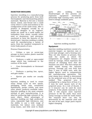 Copyright © www.ijripublishers.com All Rights Reserved
INJECTION MOULDING
Injection moulding is a manufacturing
process for producing parts from both
thermoplastic and thermosetting plastic
materials. Material is fed into a heated
barrel, mixed, and forced into a mold
cavity where it cools and hardens to the
configuration of the mold cavity. After a
product is designed, usually by an
industrial designer or an engineer,
molds are made by a mold maker (or
toolmaker) from metal, usually either
steel or aluminium, and precision-
machined to form the features of the
desired part. Injection molding is widely
used for manufacturing a variety of
parts, from the smallest component to
entire body panels of cars.
Process Characteristics
• Utilizes a ram or screw-type
plunger to force molten plastic material
into a mold cavity
• Produces a solid or open-ended
shape which has conformed to the
contour of the mold
• Uses thermoplastic or thermoset
materials
• Produces a parting line, sprue,
and gate marks
• Ejector pin marks are usually
present
Injection molding is used to create
many things such as wire spools,
packaging, bottle caps, automotive
dashboards, pocket combs, and most
other plastic products available today.
Injection molding is the most common
method of part manufacturing. It is
ideal for producing high volumes of the
same object. Some advantages of
injection molding are high production
rates, repeatable high tolerances, and
the ability to use a wide range of
materials, low labour cost, minimal
scrap losses, and little need to finish
parts after molding. Some
disadvantages of this process are
expensive equipment investment,
potentially high running costs, and the
need to design moldable parts.
Injection molding machine
Equipment
Injection molding machines consist of a
material hopper, an injection ram or
screw-type plunger, and a heating unit.
They are also known as presses, they
hold the molds in which the
components are shaped. Presses are
rated by tonnage, which expresses the
amount of clamping force that the
machine can exert. This force keeps the
mold closed during the injection
process. Tonnage can vary from less
than 5 tons to 6000 tons, with the
higher figures used in comparatively
few manufacturing operations. The
total clamp force needed is determined
by the projected area of the part being
molded. This projected area is
multiplied by a clamp force of from 2 to
8 tons for each square inch of the
projected areas. As a rule of thumb, 4
or 5 tons/in2 can be used for most
products. If the plastic material is very
stiff, it will require more injection
pressure to fill the mold, thus more
clamp tonnage to hold the mold closed.
The required force can also be
determined by the material used and
the size of the part, larger parts require
higher clamping
 