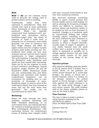 Copyright © www.ijripublishers.com All Rights Reserved
Mold
Mold or die are the common terms
used to describe the tooling used to
produce plastic parts in molding.
Traditionally, molds have been
expensive to manufacture. They were
usually only used in mass production
where thousands of parts were being
produced. Molds are typically
constructed from hardened steel, pre-
hardened steel, aluminium, and/or
beryllium-copper alloy. The choice of
material to build a mold from is
primarily one of economics, steel molds
generally cost more to construct, but
their longer lifespan will offset the
higher initial cost over a higher number
of parts made before wearing out. Pre-
hardened steel molds are less wear
resistant and are used for lower volume
requirements or larger components.
The steel hardness is typically 38-45 on
the Rockwell-C scale. Hardened steel
molds are heat treated after machining.
These are by far the superior in terms
of wear resistance and lifespan. Typical
hardness ranges between 50 and 60
Rockwell-C (HRC). Aluminium molds
can cost substantially less, and when
designed and machined with modern
computerized equipment, can be
economical for molding tens or even
hundreds of thousands of parts.
Beryllium copper is used in areas of the
mold which require fast heat removal or
areas that see the most shear heat
generated... The molds can be
manufactured by either CNC
Machining
Molds are built through two main
methods: standard machining and
EDM. Standard Machining, in its
conventional form, has historically been
the method of building injection molds.
With technological development, CNC
machining became the predominant
means of making more complex molds
with more accurate mold details in less
time than traditional methods.
The electrical discharge machining
(EDM) or spark erosion process has
become widely used in mold making. As
well as allowing the formation of shapes
which are difficult to machine, the
process allows pre-hardened molds to
be shaped so that no heat treatment is
required. Changes to a hardened mold
by conventional drilling and milling
normally require annealing to soften
the steel, followed by heat treatment to
harden it again. EDM is a simple
process in which a shaped electrode,
usually made of copper or graphite, is
very slowly lowered onto the mold
surface (over a period of many hours),
which is immersed in paraffin oil. A
voltage applied between tool and mold
causes spark erosion of the mold
surface in the inverse shape of the
electrode.
Injection process
With Injection Molding, granular plastic
is fed by gravity from a hopper into a
heated barrel. As the granules are
slowly moved forward by a screw-type
plunger, the plastic is forced into a
heated chamber, where it is melted. As
the plunger advances, the melted
plastic is forced through a nozzle that
rests against the mold, allowing it to
enter the mold cavity through a gate
and runner system. The mold remains
cold so the plastic solidifies almost as
soon as the mold is filled.
Time Function
The time it takes to make a product
using injection molding can be
calculated by adding:
Twice the Mold Open/Close Time (2M)
+
Injection Time (T)
+
Cooling Time (C)
+
 