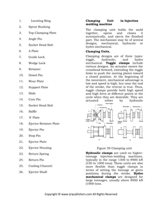 Copyright © www.ijripublishers.com All Rights Reserved
1. Locating Ring
2. Sprue Bushing
3. Top Clamping Plate
4. Angle Pin
5. Socket Head Bolt
6. A Plate
7. Guide Lock
8. Wedge Lock
9. Retainer
10. Dowel Pin
11. Wear Plate
12. Support Plate
13. Slide
14. Core Pin
15. Socket Head Bolt
16. Baffle
17. '8' Plate
18. Ejector Retainer Plate
19. Ejector Pin
20. Stop Pin
21. Ejector Plate
22. Ejector Housing
23. Return Spring
24. Return Pin
25. Cooling Channel
26. Ejector Shaft
Clamping Unit in Injection
molding machine
The clamping unit holds the mold
together, opens and closes it
automatically, and ejects the finished
part. The mechanism may be of several
designs, mechanical, hydraulic or
hydro mechanical.
Clamping Units.
Clamping designs are of three types:
toggle, hydraulic, and hydro
mechanical. Toggle clamps include
various designs. An actuator moves the
crosshead forward, extending the toggle
links to push the moving platen toward
a closed position. At the beginning of
the movement, mechanical advantage is
low and speed is high; but near the end
of the stroke, the reverse is true. Thus,
toggle clamps provide both high speed
and high force at different points in the
cycle when they are desirable. They are
actuated either by hydraulic
Figure 59 Clamping unit
Hydraulic clamps are used on higher-
tonnage injection-molding machines,
typically in the range 1300 to 8900 kN
(150 to 1000 tons). These units are also
more flexible than toggle clamps in
terms of setting the tonnage at given
positions during the stroke. Hydro
mechanical clamps are designed for
large tonnages, usually above 8900 kN
(1000 tons.
 