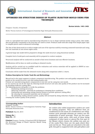 1
International Journal of Research and Innovation (IJRI)
OPTIMIZED DIE STRUCTURE DESIGN OF PLASTIC INJECTION MOULD USING FEM
TECHNIQUE
											
Choppara. Yasudas, D.Gopichand
Mother Theresa Institute of Technology(mist) Sanketika Nagar Sathupally Khammam,India
*Corresponding Author:
Choppara. Yasudas,
Mother Theresa Institute of Technology(mist) Sanketika Nagar
Sathupally Khammam,India
Published: Sep 22, 2014
Volume No: I
Issue No. : III
Citation:Choppara. Yasudas, D.Gopichand (2014) Optimized
Die Structure Design of Plastic Injection Mould Using
Fem Technique
Introduction
Air coolers also called evaporative coolers are used
for cooling purposes. They are different from air
conditioners in the sense air conditioners use refrig-
eration cycle principle whereas air coolers use the
evaporation of water principle. There are five main
evaporative cooler parts, with each of these being
composed of other parts or pieces.The first part is
the Blower which creates the airflow into and out
of the cooler.Then there are the pads which filter
and cool the air. These pads are attached to the side
grill; this grill is supported with side grill pillars and
Abstract
A die is a specialized tool used in manufacturing industries to cut or shape material mostly using a press. Like molds,
dies are generally customized to the item they are used to create. Products made with dies range from simple paper clips
to complex pieces used in advanced technology.
The Aim of this thesis work is to reduce weight and cost of the injection mold by removing unwanted materials and using
low cost materials at non-stress region areas.
A general large size model will be prepared to design the mold structure using theoretical method.
Complete level of mold parts and assembly will be prepared to conduct analysis.
Structural analysis will be conducted on mould to find stress locations and non-effective locations.	
Modifications will be done on mold according to obtained results.
Analysis will be carried out on modified mold for evaluation and various materials will be applied in ANSYS at non-
stress effected areas to reduce the cost.
Conclusion will be made from the obtained results along with comparison table’s / charts.
Problem Description for Cooler Tank Die and Methodology
Mound tool is the major segment in plastic component manufacturing. The product cost and quality component by de-
pends on the mould structure cost and cooling quality only.
Chinese are manufacturing plastic components at very low cost by using low cost mould.
In our country we can do the same by reducing mould structure cost and, also quality of the product can be increased
by providing sufficient cooling effect.
The following process will guide to rectify the problems:
•	 Evaluating existing structures.
•	 Reducing unwanted materials by analyzing at clamping force conditions.
•	 Evaluating and optimizing cooling channel system to provide optimum cooling effect.
•	 By reducing the unwanted materials cost be reduced.
•	 By optimizing cooling channel system, quality will increased by doing reduction of plastic war pages and in-
creasing the surface quality of the product.
Review Article- 1401-1402
International Journal of Research and Innovation
(IJRI)
 