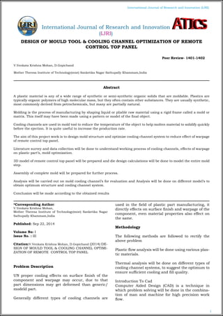 1
International Journal of Research and Innovation (IJRI)
DESIGN OF MOULD TOOL & COOLING CHANNEL OPTIMIZATION OF REMOTE
CONTROL TOP PANEL
V.Venkata Krishna Mohan, D.Gopichand
Mother Theresa Institute of Technology(mist) Sanketika Nagar Sathupally Khammam,India
*Corresponding Author:
V.Venkata Krishna Mohan,
Mother Theresa Institute of Technology(mist) Sanketika Nagar
Sathupally Khammam,India
Published: Sep 22, 2014
Volume No: I
Issue No. : III
Citation:V.Venkata Krishna Mohan, D.Gopichand (2014) DE-
SIGN OF MOULD TOOL & COOLING CHANNEL OPTIMI-
ZATION OF REMOTE CONTROL TOP PANEL
Problem Description
UN proper cooling effects on surface finish of the
component and warpage may occur, due to that
part dimensions may get deformed than generic/
modeld part.
Generally different types of cooling channels are
used in the field of plastic part manufacturing, it
directly effects on surface finish and warpage of the
component, even material properties also effect on
the same.
Methodology
The following methods are followed to rectify the
above problem
Plastic flow analysis will be done using various plas-
tic materials.
Thermal analysis will be done on different types of
cooling channel systems, to suggest the optimum to
ensure sufficient cooling and fill quality.
Introduction To Cad
Computer Aided Design (CAD) is a technique in
which problem solving will be done in the combina-
tion of man and machine for high precision work
flow.
Abstract
A plastic material is any of a wide range of synthetic or semi-synthetic organic solids that are moldable. Plastics are
typically organic polymers of high molecular mass, but they often contain other substances. They are usually synthetic,
most commonly derived from petrochemicals, but many are partially natural.
Molding is the process of manufacturing by shaping liquid or pliable raw material using a rigid frame called a mold or
matrix. This itself may have been made using a pattern or model of the final object.
Cooling channels are used in mold tool to reduce the temperature of the object to help molten material to solidify quickly
before the ejection. It is quite useful to increase the production rate.
The aim of this project work is to design mold structure and optimize cooling channel system to reduce effect of warpage
of remote control top panel.
Literature survey and data collection will be done to understand working process of cooling channels, effects of warpage
on plastic part’s, mold optimization.
3D model of remote control top panel will be prepared and die design calculations will be done to model the entire mold
step.
Assembly of complete mold will be prepared for further process.
Analysis will be carried out on mold cooling channel’s for evaluation and Analysis will be done on different model’s to
obtain optimum structure and cooling channel system.
Conclusion will be mode according to the obtained results
Peer Review- 1401-1402
International Journal of Research and Innovation
(IJRI)
 