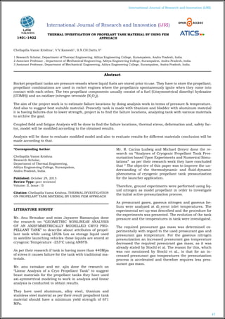 47
International Journal of Research and Innovation (IJRI)
THERMAL INVESTIGATION ON PROPELANT TANK MATERIAL BY USING FEM
APPROACH
Chellapilla Vamsi Krishna1
, V.V.Kamesh2
, S.N.CH.Dattu.V3
1 Research Scholar, Department of Thermal Engineering, Aditya Engineering College, Surampalem, Andra Pradesh, India.
2 Associate Professor , Department of Mechanical Engineering, Aditya Engineering College, Surampalem, Andra Pradesh, India.
3 Assistant Professor, Department of Mechanical Engineering, Aditya Engineering College, Surampalem, Andra Pradesh, India.
*Corresponding Author:
Chellapilla Vamsi Krishna
Research Scholar,
Department of Thermal Engineering,
Aditya Engineering College, Surampalem,
Andra Pradesh, India.
Published: October 29, 2015
Review Type: peer reviewed
Volume: II, Issue : II
Citation: Chellapilla Vamsi Krishna, THERMAL INVESTIGATION
ON PROPELANT TANK MATERIAL BY USING FEM APPROACH
LITERATURE SURVEY
Mr. Anu Retnakar and miss Jayasree Ramanujan done
the research on “GEOMETRIC NONLINEAR ANALYSIS
OF AN AXISYMMETRICALLY MODELLED CRYO PRO-
PELLANT TANK” to describe about attributes of propel-
lant tank while using LH2& Lox as storage liquid used
in satellite launching vehicles these liquids are stored at
cryogenic Temperature -253°C using ANSYS.
As per their reaserch if tank is having more than 440Mpa
of stress it causes failure for the tank with traditional ma-
terials.
Mr. anu ratnakar and mr. ajin done the research on
“Linear Analysis of a Cryo Propellant Tank” to suggest
beast materials for the propellant tanks they have used
axi-symmetrical modeling to work in analysis and linear
analysis is conducted to obtain results.
They have used aluminum, alloy steel, titanium and
stainless steel material as per their result propallent tank
material should have a minimum yield strength of 671
MPa.
Mr. R. Carina Ludwig and Michael Dreyer done the re-
search on “Analyses of Cryogenic Propellant Tank Pres-
surization based Upon Experiments and Numerical Simu-
lations” as per their research work they have concluded
that “ The objective of this paper was to improve the un-
derstanding of the thermodynamic and fluid-dynamic
phenomena of cryogenic propellant tank pressurization
for the launcher application.
Therefore, ground experiments were performed using liq-
uid nitrogen as model propellant in order to investigate
the initial active-pressurization process.
As pressurant gases, gaseous nitrogen and gaseous he-
lium were analyzed at di_erent inlet temperatures. The
experimental set-up was described and the procedure for
the experiments was presented. The evolution of the tank
pressure and the temperatures in tank were investigated.
The required pressurant gas mass was determined ex-
perimentally with regard to the used pressurant gas and
pressurant gas temperature. For the gaseous nitrogen
pressurization an increased pressurant gas temperature
decreased the required pressurant gas mass, as it was
already stated by Stochl et al. The reason for this, which
was not mentioned by Stochl et al., is that for an in-
creased pressurant gas temperatures the pressurization
process is accelerated and therefore requires less pres-
surant gas mass.
Abstract
Rocket propellant tanks are pressure vessels where liquid fuels are stored prior to use. They have to store the propellant;
propellant combinations are used in rocket engines where the propellants spontaneously ignite when they come into
contact with each other. The two propellant components usually consist of a fuel (Unsymmetrical dimethyl hydrazine
(UDMH)) and an oxidizer (nitrogen tetroxide (N2
O4
)).
The aim of the project work is to estimate failure locations by doing analysis work in terms of pressure & temperature.
And also to suggest best suitable material. Presently tank is made with titanium and bladder with aluminum material
it is having failures due to lower strength, project is to find the failure locations, analyzing tank with various materials
to archive the goal.
Coupled field and fatigue Analysis will be done to find the failure locations, thermal stress, deformation and, safety fac-
tor, model will be modified according to the obtained results.
Analysis will be done to evaluate modified model and also to evaluate results for different materials conclusion will be
made according to that.
International Journal of Research and Innovation (IJRI)
1401-1402
 