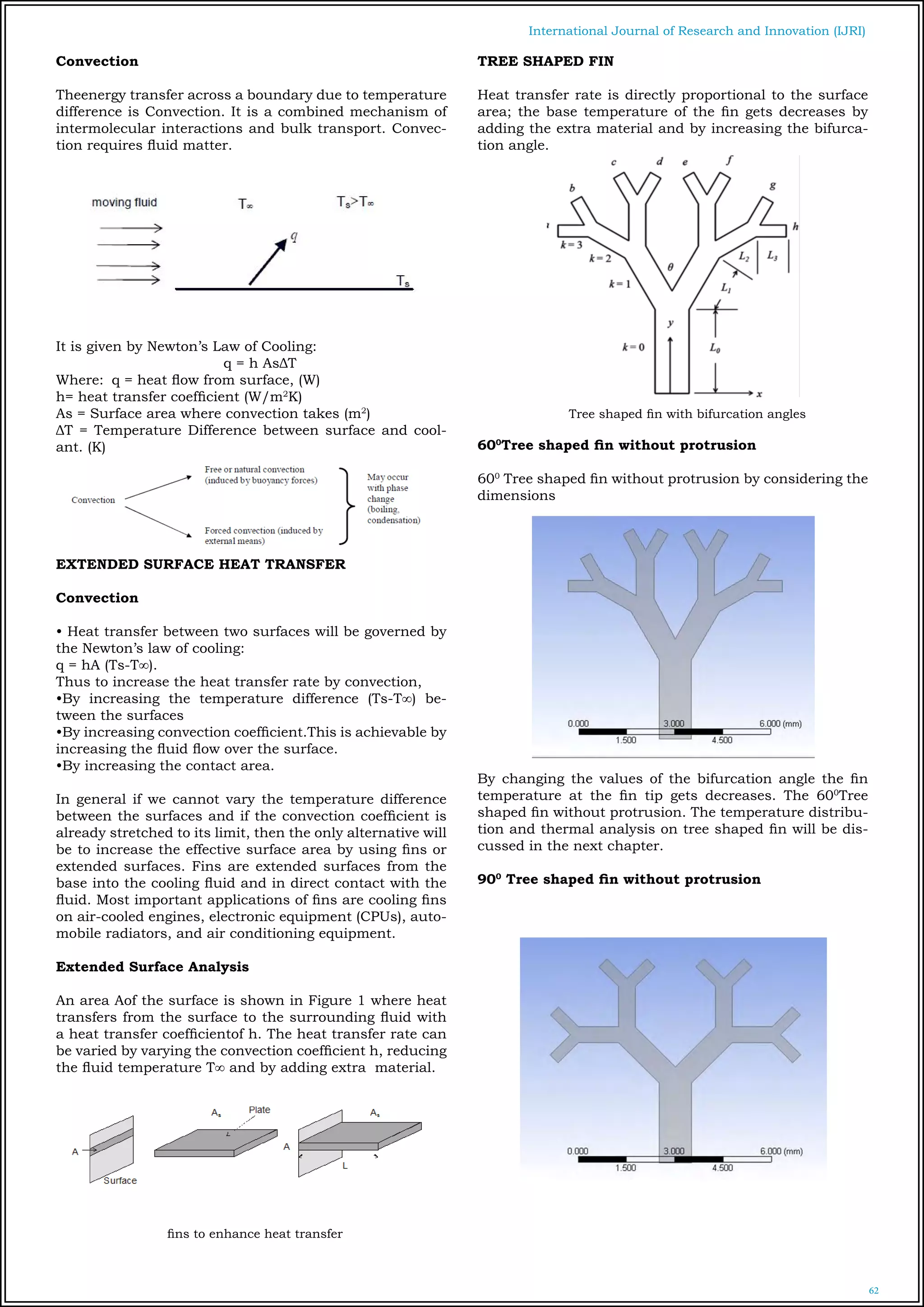 62
International Journal of Research and Innovation (IJRI)
Convection
Theenergy transfer across a boundary due to temperature
difference is Convection. It is a combined mechanism of
intermolecular interactions and bulk transport. Convec-
tion requires fluid matter.
It is given by Newton’s Law of Cooling:
			 q = h AsΔT
Where: 	q = heat flow from surface, (W)
h= heat transfer coefficient (W/m2
K)
As = Surface area where convection takes (m2
)
ΔT = Temperature Difference between surface and cool-
ant. (K)
EXTENDED SURFACE HEAT TRANSFER
Convection
• Heat transfer between two surfaces will be governed by
the Newton’s law of cooling:			
q = hA (Ts-T∞).
Thus to increase the heat transfer rate by convection,
•By increasing the temperature difference (Ts-T∞) be-
tween the surfaces
•By increasing convection coefficient.This is achievable by
increasing the fluid flow over the surface.
•By increasing the contact area.
In general if we cannot vary the temperature difference
between the surfaces and if the convection coefficient is
already stretched to its limit, then the only alternative will
be to increase the effective surface area by using fins or
extended surfaces. Fins are extended surfaces from the
base into the cooling fluid and in direct contact with the
fluid. Most important applications of fins are cooling fins
on air-cooled engines, electronic equipment (CPUs), auto-
mobile radiators, and air conditioning equipment.
Extended Surface Analysis
An area Aof the surface is shown in Figure 1 where heat
transfers from the surface to the surrounding fluid with
a heat transfer coefficientof h. The heat transfer rate can
be varied by varying the convection coefficient h, reducing
the fluid temperature T∞ and by adding extra material.
fins to enhance heat transfer
TREE SHAPED FIN
Heat transfer rate is directly proportional to the surface
area; the base temperature of the fin gets decreases by
adding the extra material and by increasing the bifurca-
tion angle.
Tree shaped fin with bifurcation angles
600
Tree shaped fin without protrusion
600
Tree shaped fin without protrusion by considering the
dimensions
By changing the values of the bifurcation angle the fin
temperature at the fin tip gets decreases. The 600
Tree
shaped fin without protrusion. The temperature distribu-
tion and thermal analysis on tree shaped fin will be dis-
cussed in the next chapter.
900
Tree shaped fin without protrusion
 