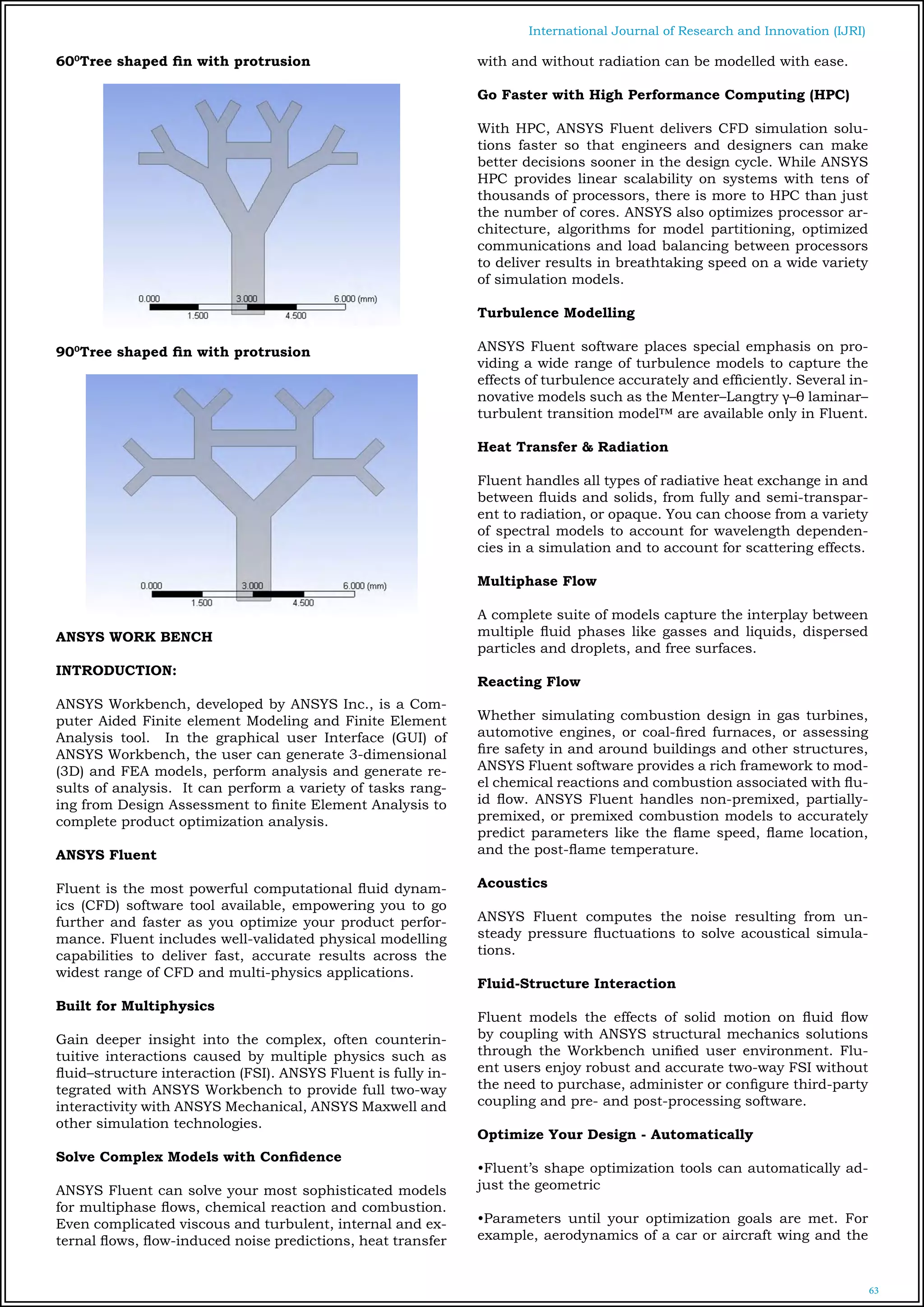 63
International Journal of Research and Innovation (IJRI)
600
Tree shaped fin with protrusion
900
Tree shaped fin with protrusion
ANSYS WORK BENCH
INTRODUCTION:
ANSYS Workbench, developed by ANSYS Inc., is a Com-
puter Aided Finite element Modeling and Finite Element
Analysis tool. In the graphical user Interface (GUI) of
ANSYS Workbench, the user can generate 3-dimensional
(3D) and FEA models, perform analysis and generate re-
sults of analysis. It can perform a variety of tasks rang-
ing from Design Assessment to finite Element Analysis to
complete product optimization analysis.
ANSYS Fluent
Fluent is the most powerful computational fluid dynam-
ics (CFD) software tool available, empowering you to go
further and faster as you optimize your product perfor-
mance. Fluent includes well-validated physical modelling
capabilities to deliver fast, accurate results across the
widest range of CFD and multi-physics applications.
Built for Multiphysics
Gain deeper insight into the complex, often counterin-
tuitive interactions caused by multiple physics such as
fluid–structure interaction (FSI). ANSYS Fluent is fully in-
tegrated with ANSYS Workbench to provide full two-way
interactivity with ANSYS Mechanical, ANSYS Maxwell and
other simulation technologies.
Solve Complex Models with Confidence
ANSYS Fluent can solve your most sophisticated models
for multiphase flows, chemical reaction and combustion.
Even complicated viscous and turbulent, internal and ex-
ternal flows, flow-induced noise predictions, heat transfer
with and without radiation can be modelled with ease.
Go Faster with High Performance Computing (HPC)
With HPC, ANSYS Fluent delivers CFD simulation solu-
tions faster so that engineers and designers can make
better decisions sooner in the design cycle. While ANSYS
HPC provides linear scalability on systems with tens of
thousands of processors, there is more to HPC than just
the number of cores. ANSYS also optimizes processor ar-
chitecture, algorithms for model partitioning, optimized
communications and load balancing between processors
to deliver results in breathtaking speed on a wide variety
of simulation models.
Turbulence Modelling
ANSYS Fluent software places special emphasis on pro-
viding a wide range of turbulence models to capture the
effects of turbulence accurately and efficiently. Several in-
novative models such as the Menter–Langtry γ–θ laminar–
turbulent transition model™ are available only in Fluent.	
				
Heat Transfer & Radiation
Fluent handles all types of radiative heat exchange in and
between fluids and solids, from fully and semi-transpar-
ent to radiation, or opaque. You can choose from a variety
of spectral models to account for wavelength dependen-
cies in a simulation and to account for scattering effects.
Multiphase Flow
A complete suite of models capture the interplay between
multiple fluid phases like gasses and liquids, dispersed
particles and droplets, and free surfaces.
Reacting Flow
Whether simulating combustion design in gas turbines,
automotive engines, or coal-fired furnaces, or assessing
fire safety in and around buildings and other structures,
ANSYS Fluent software provides a rich framework to mod-
el chemical reactions and combustion associated with flu-
id flow. ANSYS Fluent handles non-premixed, partially-
premixed, or premixed combustion models to accurately
predict parameters like the flame speed, flame location,
and the post-flame temperature.	
Acoustics
ANSYS Fluent computes the noise resulting from un-
steady pressure fluctuations to solve acoustical simula-
tions.
Fluid-Structure Interaction
	
Fluent models the effects of solid motion on fluid flow
by coupling with ANSYS structural mechanics solutions
through the Workbench unified user environment. Flu-
ent users enjoy robust and accurate two-way FSI without
the need to purchase, administer or configure third-party
coupling and pre- and post-processing software.
Optimize Your Design - Automatically
•Fluent’s shape optimization tools can automatically ad-
just the geometric
•Parameters until your optimization goals are met. For
example, aerodynamics of a car or aircraft wing and the
 